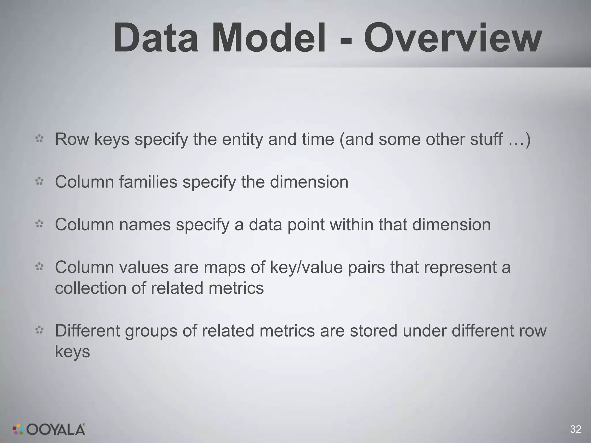 Data Model - Overview

Row keys specify the entity and time (and some other stuff …)

Column families specify the dimension

Column names specify a data point within that dimension

Column values are maps of key/value pairs that represent a
collection of related metrics

Different groups of related metrics are stored under different row
keys



                                                                     32
 