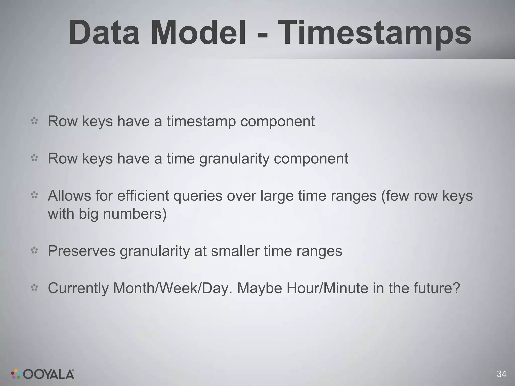 Data Model - Timestamps

Row keys have a timestamp component

Row keys have a time granularity component

Allows for efficient queries over large time ranges (few row keys
with big numbers)

Preserves granularity at smaller time ranges

Currently Month/Week/Day. Maybe Hour/Minute in the future?




                                                                    34
 