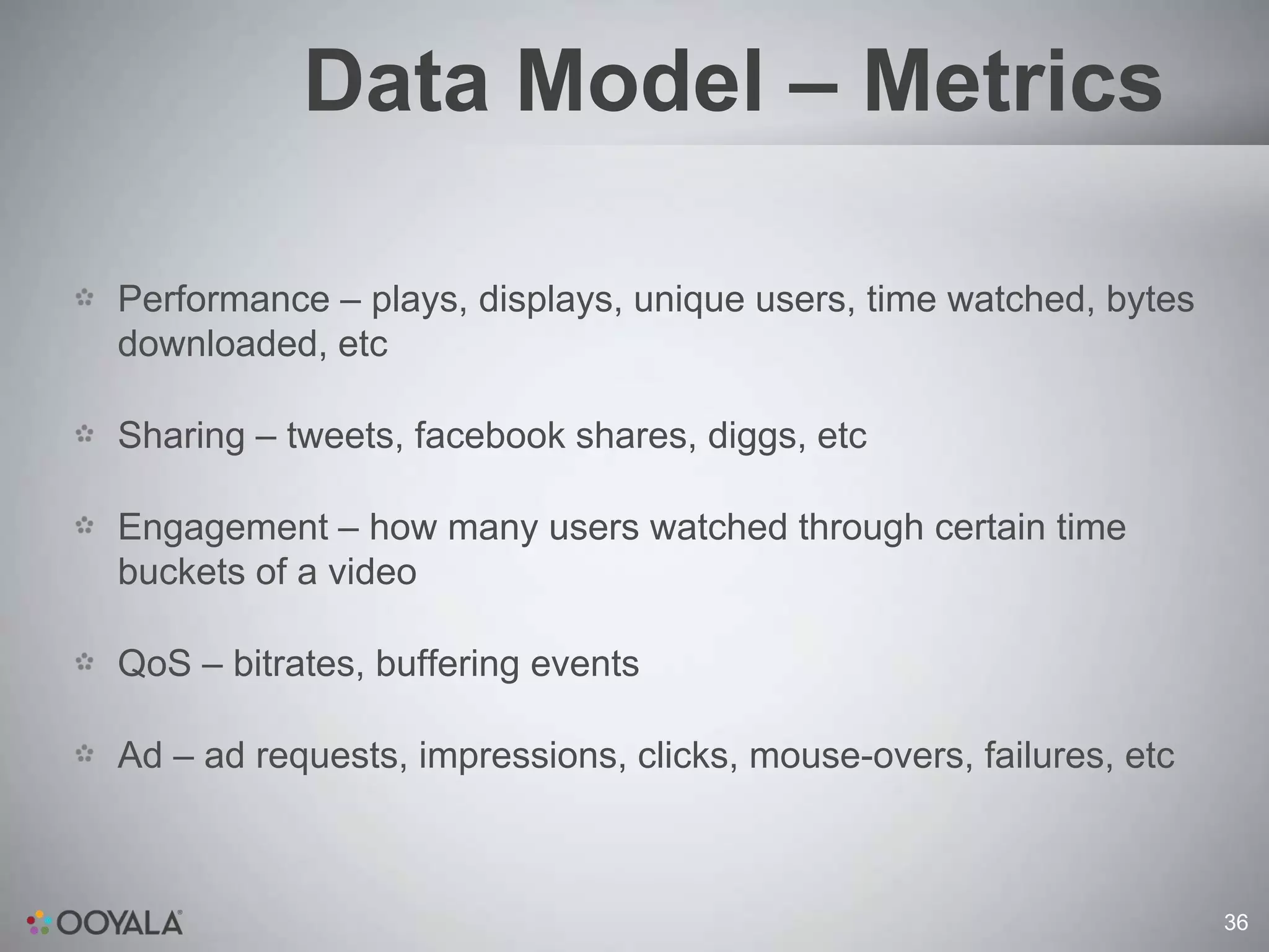 Data Model – Metrics

Performance – plays, displays, unique users, time watched, bytes
downloaded, etc

Sharing – tweets, facebook shares, diggs, etc

Engagement – how many users watched through certain time
buckets of a video

QoS – bitrates, buffering events

Ad – ad requests, impressions, clicks, mouse-overs, failures, etc



                                                                    36
 