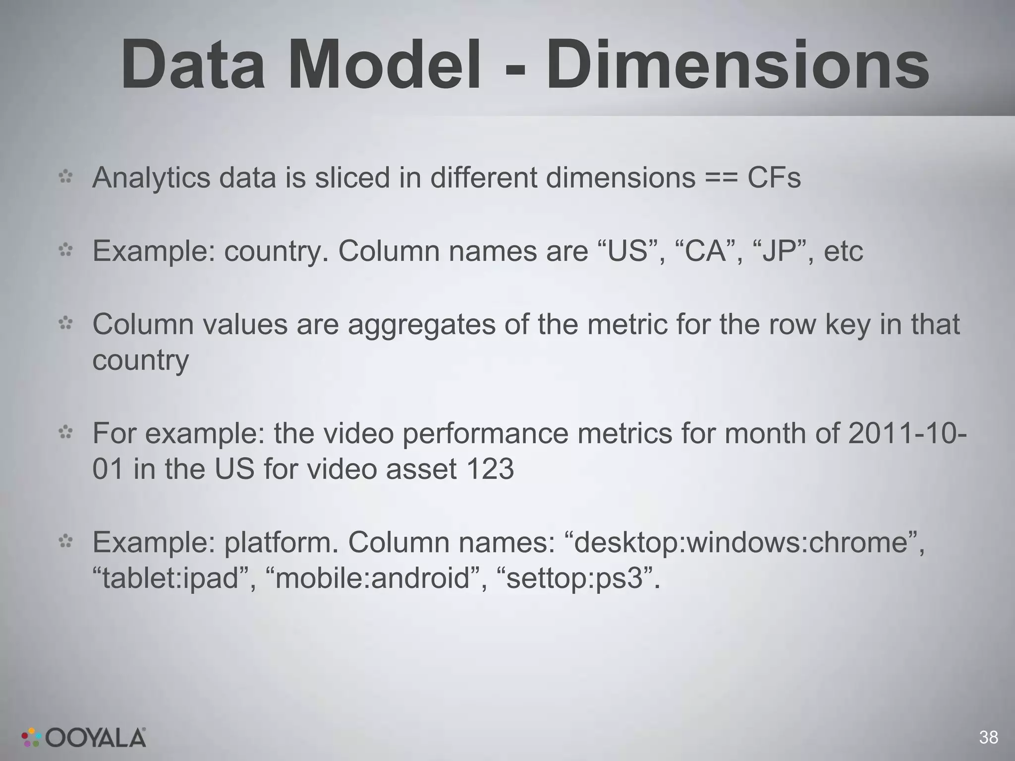 Data Model - Dimensions
Analytics data is sliced in different dimensions == CFs

Example: country. Column names are “US”, “CA”, “JP”, etc

Column values are aggregates of the metric for the row key in that
country

For example: the video performance metrics for month of 2011-10-
01 in the US for video asset 123

Example: platform. Column names: “desktop:windows:chrome”,
“tablet:ipad”, “mobile:android”, “settop:ps3”.




                                                                     38
 