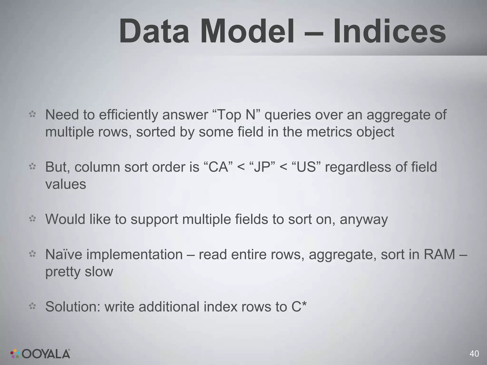 Data Model – Indices

Need to efficiently answer “Top N” queries over an aggregate of
multiple rows, sorted by some field in the metrics object

But, column sort order is “CA” < “JP” < “US” regardless of field
values

Would like to support multiple fields to sort on, anyway

Naïve implementation – read entire rows, aggregate, sort in RAM –
pretty slow

Solution: write additional index rows to C*


                                                                    40
 