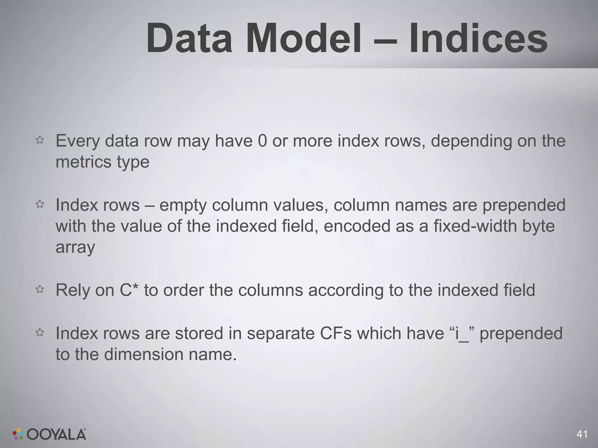 Data Model – Indices

Every data row may have 0 or more index rows, depending on the
metrics type

Index rows – empty column values, column names are prepended
with the value of the indexed field, encoded as a fixed-width byte
array

Rely on C* to order the columns according to the indexed field

Index rows are stored in separate CFs which have “i_” prepended
to the dimension name.



                                                                     41
 