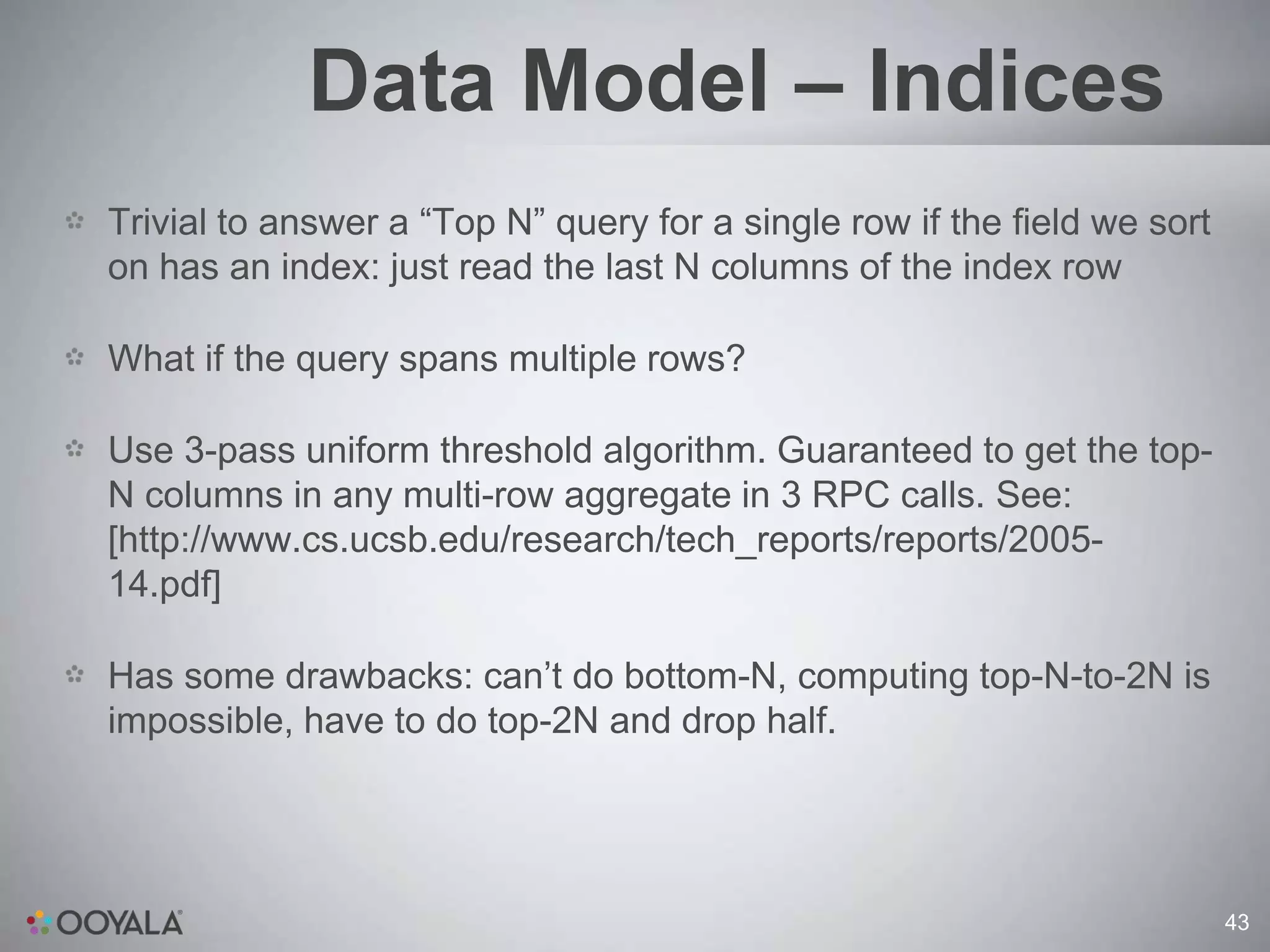Data Model – Indices
Trivial to answer a “Top N” query for a single row if the field we sort
on has an index: just read the last N columns of the index row

What if the query spans multiple rows?

Use 3-pass uniform threshold algorithm. Guaranteed to get the top-
N columns in any multi-row aggregate in 3 RPC calls. See:
[http://www.cs.ucsb.edu/research/tech_reports/reports/2005-
14.pdf]

Has some drawbacks: can’t do bottom-N, computing top-N-to-2N is
impossible, have to do top-2N and drop half.




                                                                          43
 