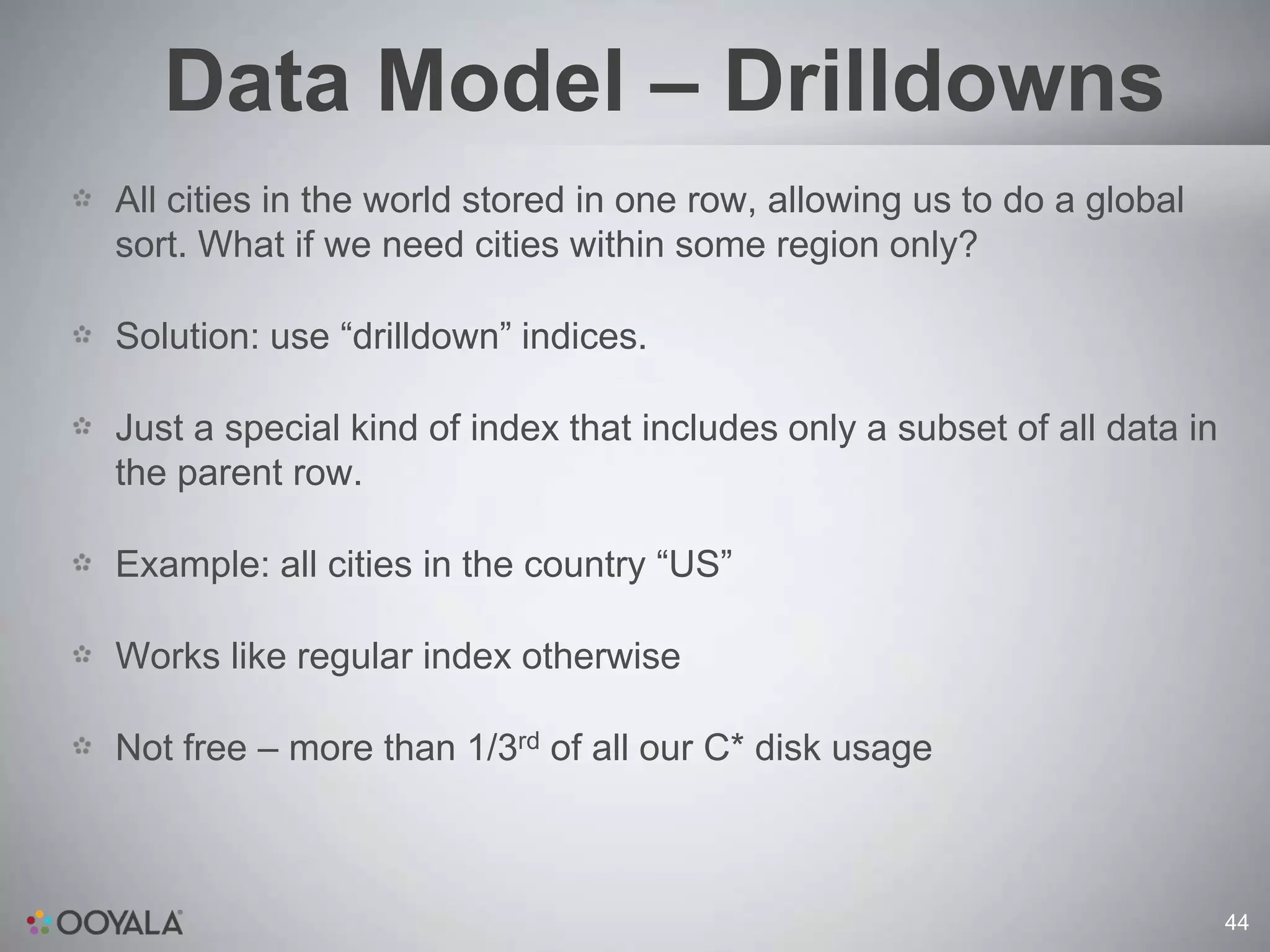 Data Model – Drilldowns
All cities in the world stored in one row, allowing us to do a global
sort. What if we need cities within some region only?

Solution: use “drilldown” indices.

Just a special kind of index that includes only a subset of all data in
the parent row.

Example: all cities in the country “US”

Works like regular index otherwise

Not free – more than 1/3rd of all our C* disk usage



                                                                          44
 