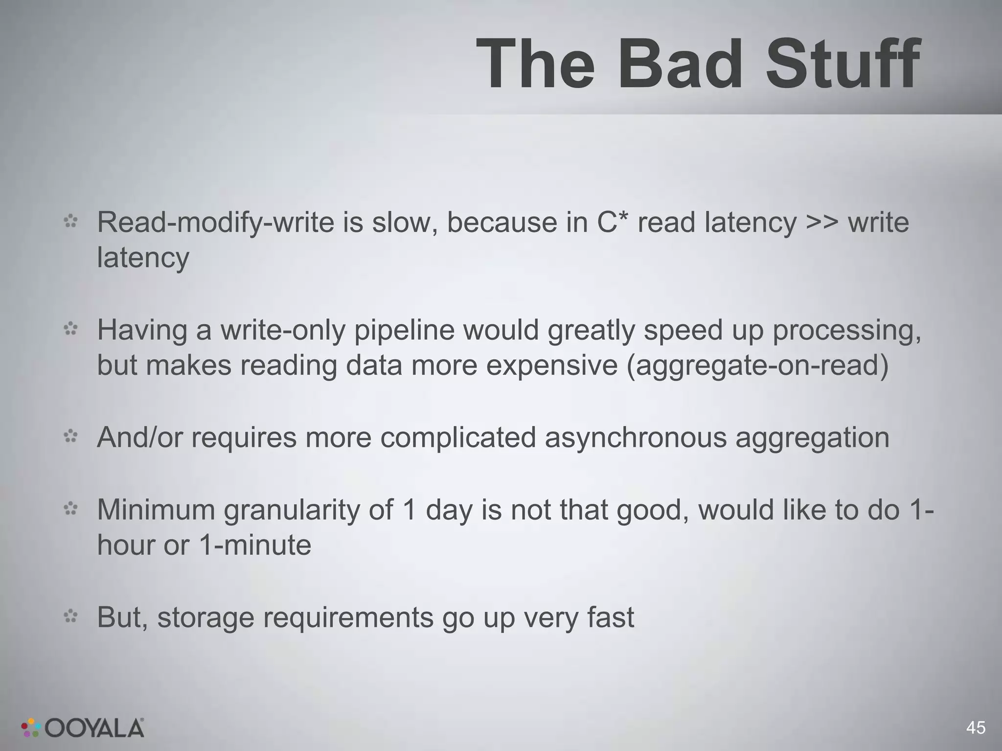 The Bad Stuff

Read-modify-write is slow, because in C* read latency >> write
latency

Having a write-only pipeline would greatly speed up processing,
but makes reading data more expensive (aggregate-on-read)

And/or requires more complicated asynchronous aggregation

Minimum granularity of 1 day is not that good, would like to do 1-
hour or 1-minute

But, storage requirements go up very fast


                                                                     45
 