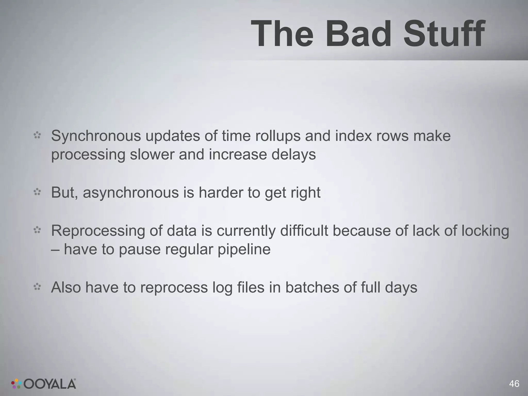The Bad Stuff

Synchronous updates of time rollups and index rows make
processing slower and increase delays

But, asynchronous is harder to get right

Reprocessing of data is currently difficult because of lack of locking
– have to pause regular pipeline

Also have to reprocess log files in batches of full days




                                                                     46
 