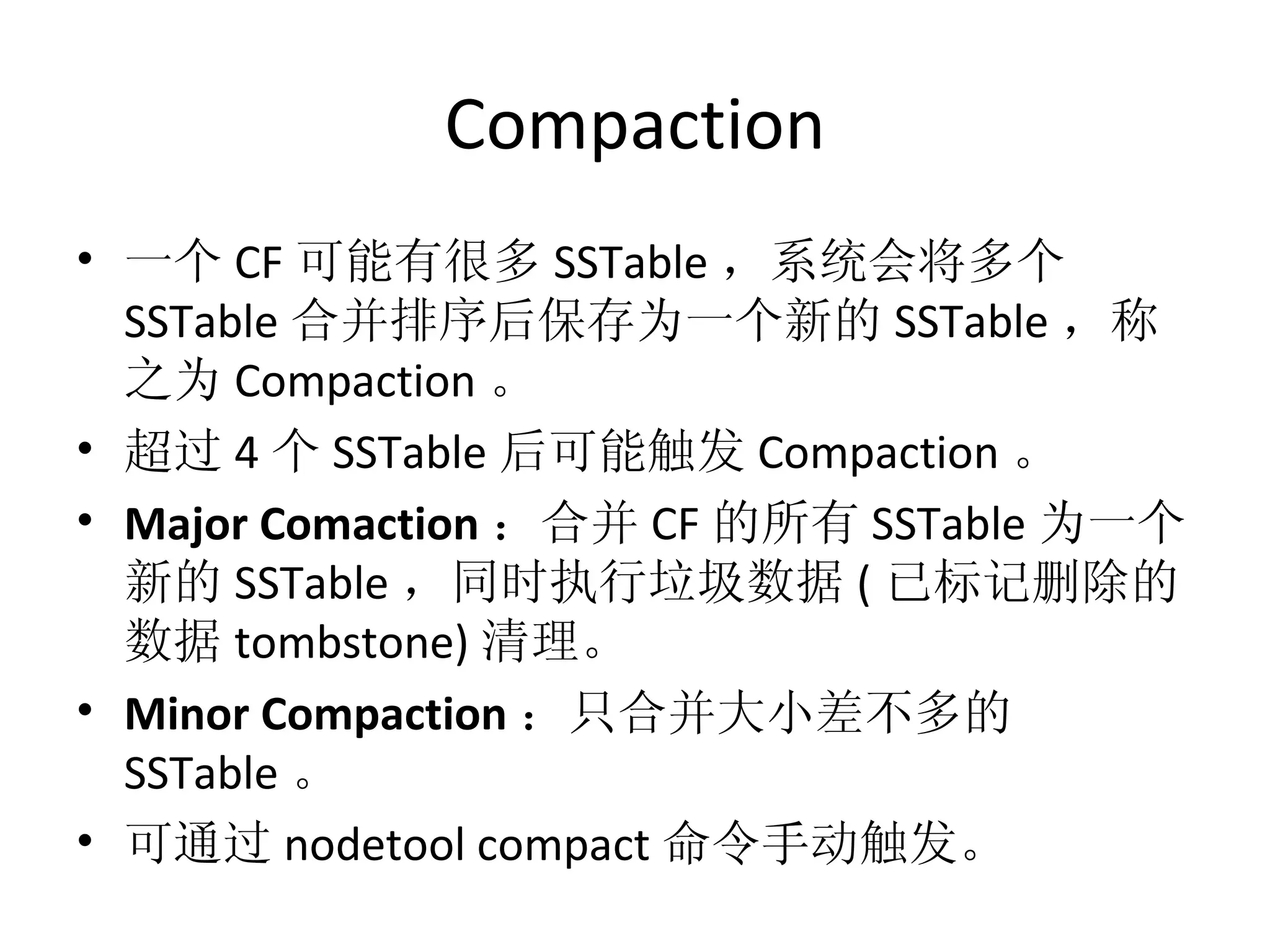 Compaction 一个 CF 可能有很多 SSTable ，系统会将多个 SSTable 合并排序后保存为一个新的 SSTable ，称之为 Compaction 。 超过 4 个 SSTable 后可能触发 Compaction 。 Major Comaction ：合并 CF 的所有 SSTable 为一个新的 SSTable ，同时执行垃圾数据 ( 已标记删除的数据 tombstone) 清理。 Minor Compaction ：只合并大小差不多的 SSTable 。 可通过 nodetool compact 命令手动触发。 