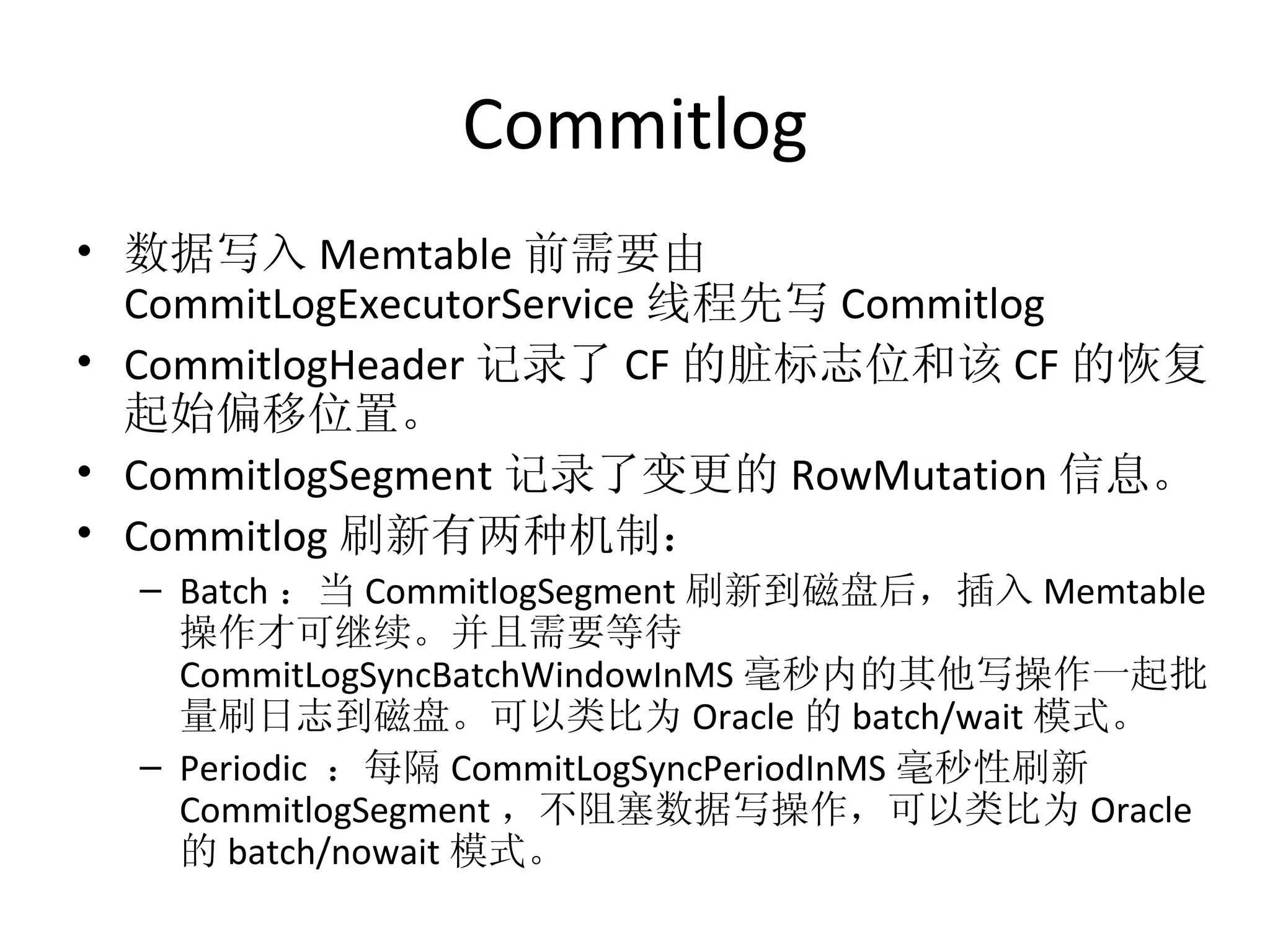 Commitlog 数据写入 Memtable 前需要由 CommitLogExecutorService 线程先写 Commitlog CommitlogHeader 记录了 CF 的脏标志位和该 CF 的恢复起始偏移位置。 CommitlogSegment 记录了变更的 RowMutation 信息。 Commitlog 刷新有两种机制： Batch ：当 CommitlogSegment 刷新到磁盘后，插入 Memtable 操作才可继续。并且需要等待 CommitLogSyncBatchWindowInMS 毫秒内的其他写操作一起批量刷日志到磁盘。可以类比为 Oracle 的 batch/wait 模式。 Periodic  ：每隔 CommitLogSyncPeriodInMS 毫秒性刷新 CommitlogSegment ，不阻塞数据写操作，可以类比为 Oracle 的 batch/nowait 模式。 