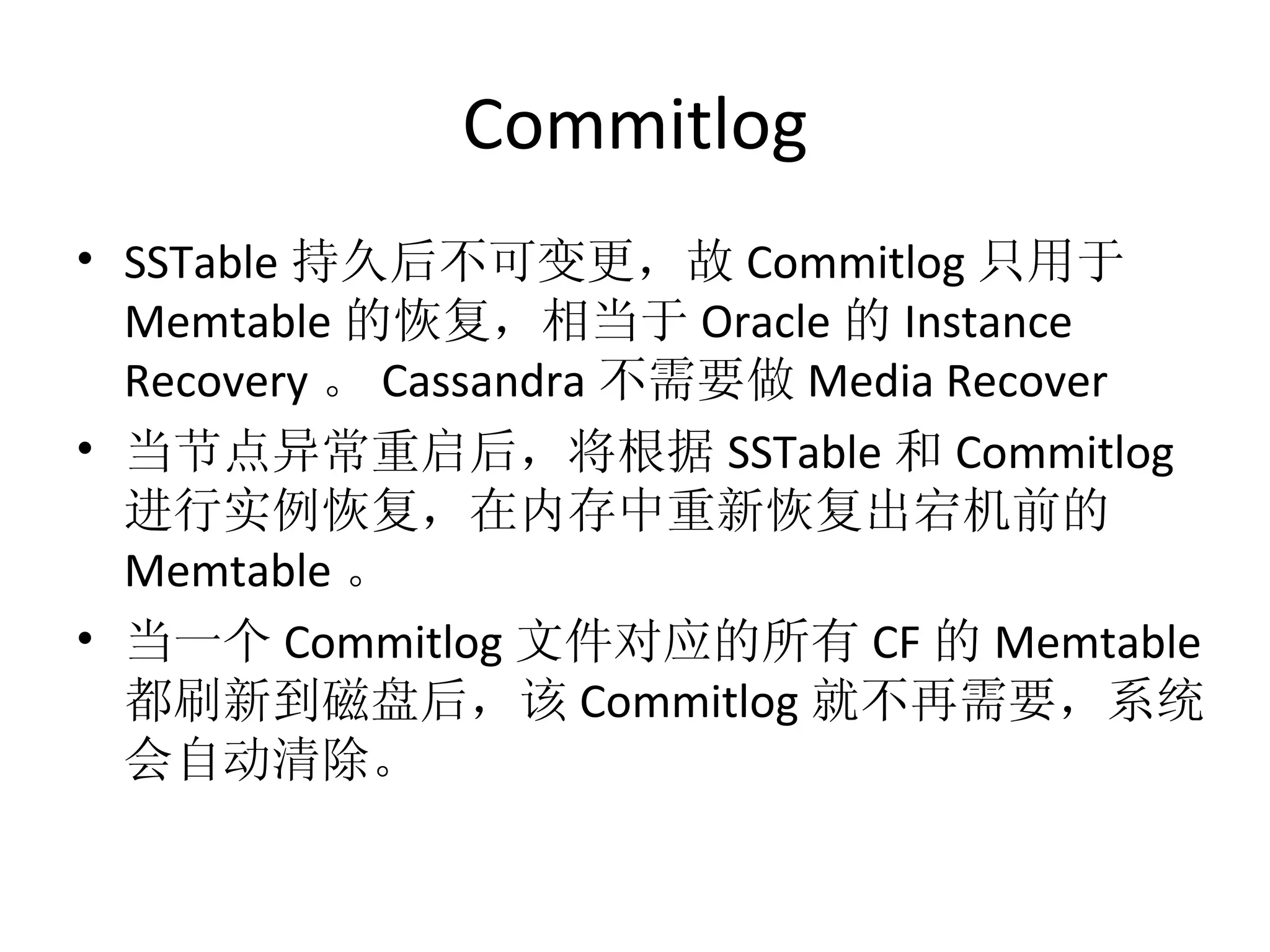 Commitlog SSTable 持久后不可变更，故 Commitlog 只用于 Memtable 的恢复，相当于 Oracle 的 Instance Recovery 。 Cassandra 不需要做 Media Recover 当节点异常重启后，将根据 SSTable 和 Commitlog 进行实例恢复，在内存中重新恢复出宕机前的 Memtable 。 当一个 Commitlog 文件对应的所有 CF 的 Memtable 都刷新到磁盘后，该 Commitlog 就不再需要，系统会自动清除。 