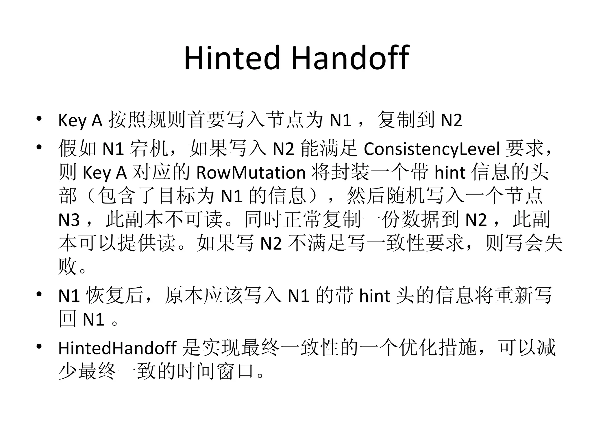 Hinted Handoff Key A 按照规则首要写入节点为 N1 ，复制到 N2 假如 N1 宕机，如果写入 N2 能满足 ConsistencyLevel 要求，则 Key A 对应的 RowMutation 将封装一个带 hint 信息的头部（包含了目标为 N1 的信息），然后随机写入一个节点 N3 ，此副本不可读。同时正常复制一份数据到 N2 ，此副本可以提供读。如果写 N2 不满足写一致性要求，则写会失败。 N1 恢复后，原本应该写入 N1 的带 hint 头的信息将重新写回 N1 。 HintedHandoff 是实现最终一致性的一个优化措施，可以减少最终一致的时间窗口。 