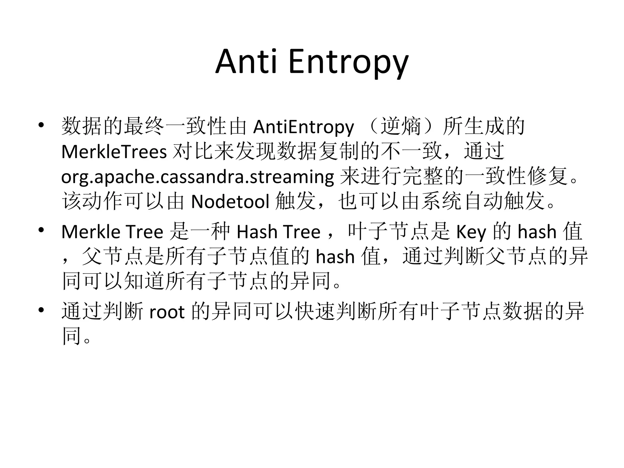 Anti Entropy 数据的最终一致性由 AntiEntropy （逆熵）所生成的 MerkleTrees 对比来发现数据复制的不一致，通过 org.apache.cassandra.streaming 来进行完整的一致性修复。该动作可以由 Nodetool 触发，也可以由系统自动触发。 Merkle Tree 是一种 Hash Tree ，叶子节点是 Key 的 hash 值，父节点是所有子节点值的 hash 值，通过判断父节点的异同可以知道所有子节点的异同。 通过判断 root 的异同可以快速判断所有叶子节点数据的异同。 