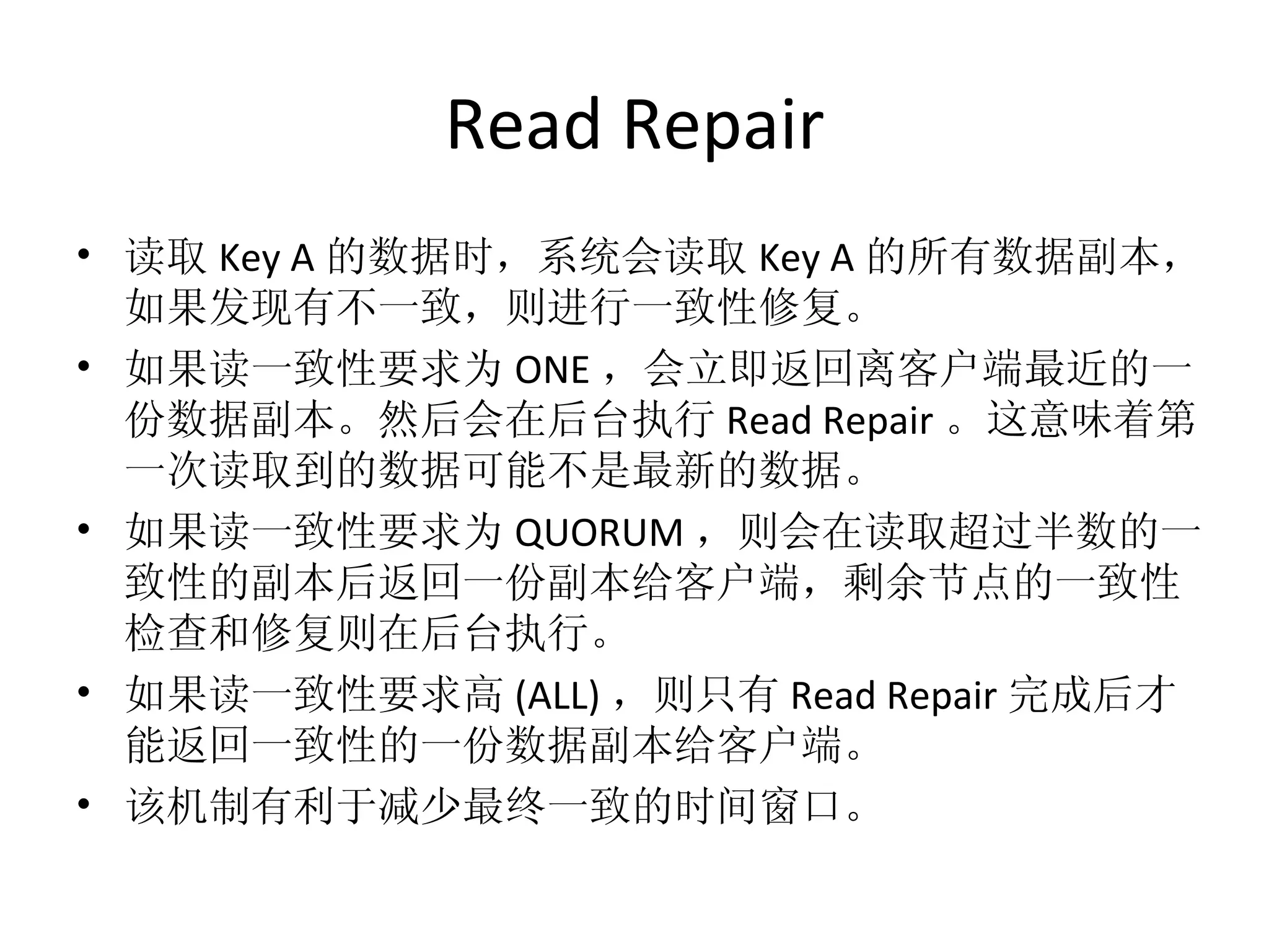 Read Repair 读取 Key A 的数据时，系统会读取 Key A 的所有数据副本，如果发现有不一致，则进行一致性修复。 如果读一致性要求为 ONE ，会立即返回离客户端最近的一份数据副本。然后会在后台执行 Read Repair 。这意味着第一次读取到的数据可能不是最新的数据。 如果读一致性要求为 QUORUM ，则会在读取超过半数的一致性的副本后返回一份副本给客户端，剩余节点的一致性检查和修复则在后台执行。 如果读一致性要求高 (ALL) ，则只有 Read Repair 完成后才能返回一致性的一份数据副本给客户端。 该机制有利于减少最终一致的时间窗口。 