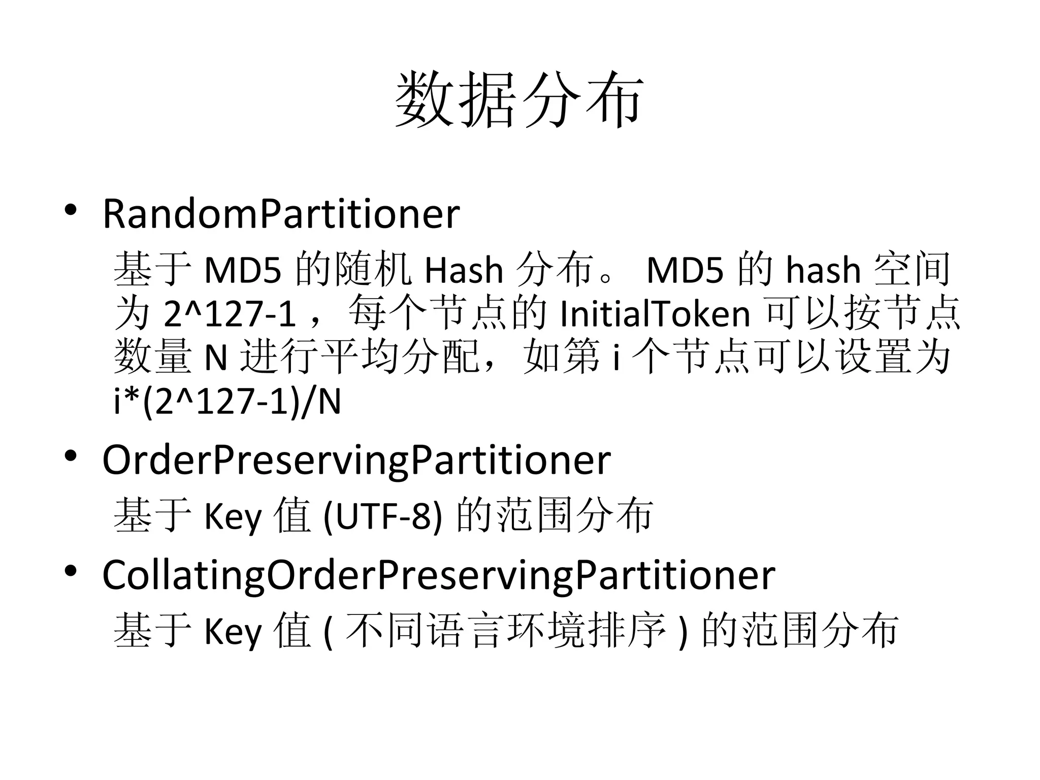 数据分布 RandomPartitioner 基于 MD5 的随机 Hash 分布。 MD5 的 hash 空间为 2^127-1 ，每个节点的 InitialToken 可以按节点数量 N 进行平均分配，如第 i 个节点可以设置为 i*(2^127-1)/N OrderPreservingPartitioner 基于 Key 值 (UTF-8) 的范围分布 CollatingOrderPreservingPartitioner 基于 Key 值 ( 不同语言环境排序 ) 的范围分布 