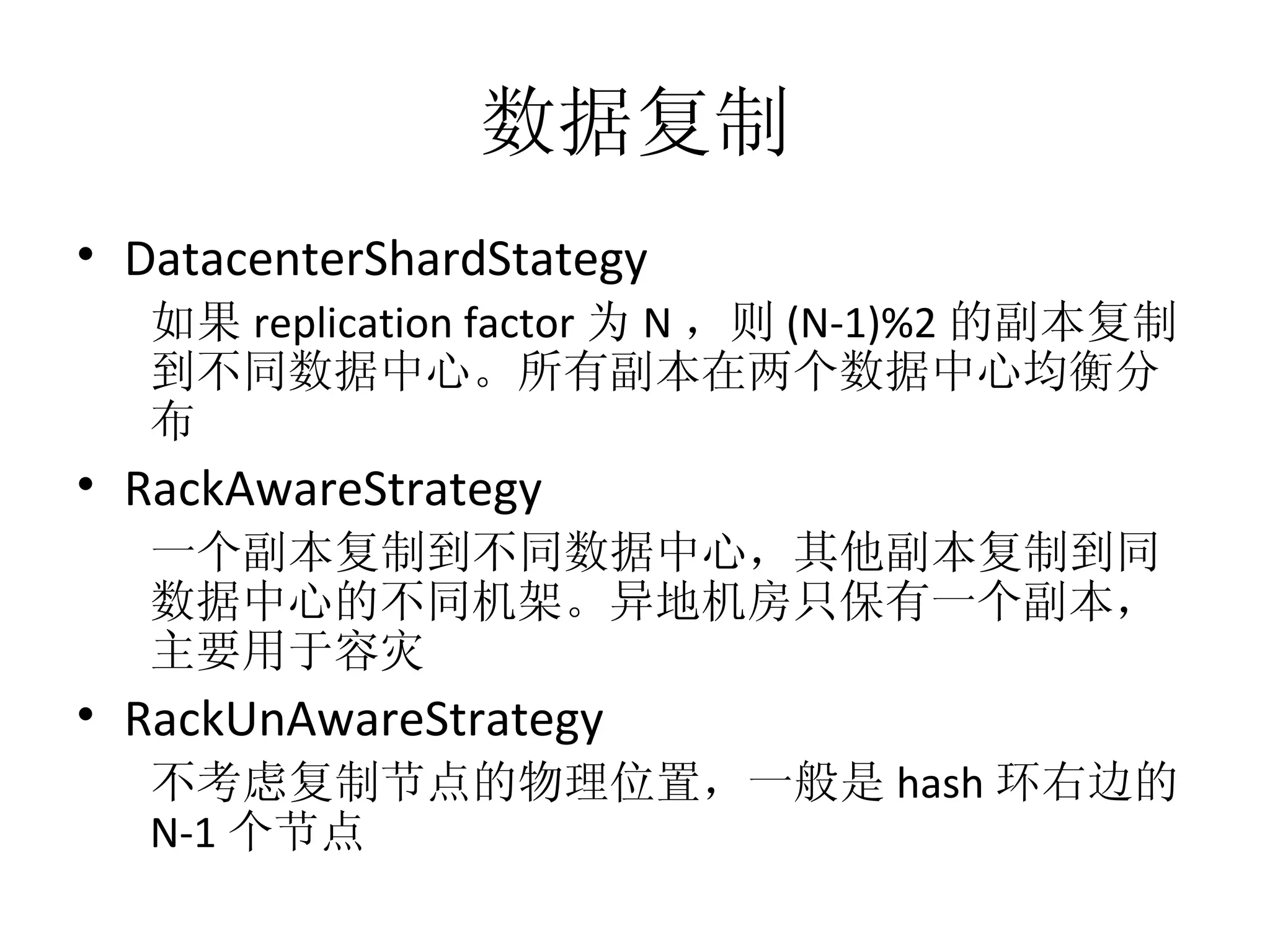 数据复制 DatacenterShardStategy 如果 replication factor 为 N ，则 (N-1)%2 的副本复制到不同数据中心。所有副本在两个数据中心均衡分布 RackAwareStrategy 一个副本复制到不同数据中心，其他副本复制到同数据中心的不同机架。异地机房只保有一个副本，主要用于容灾 RackUnAwareStrategy 不考虑复制节点的物理位置，一般是 hash 环右边的 N-1 个节点 