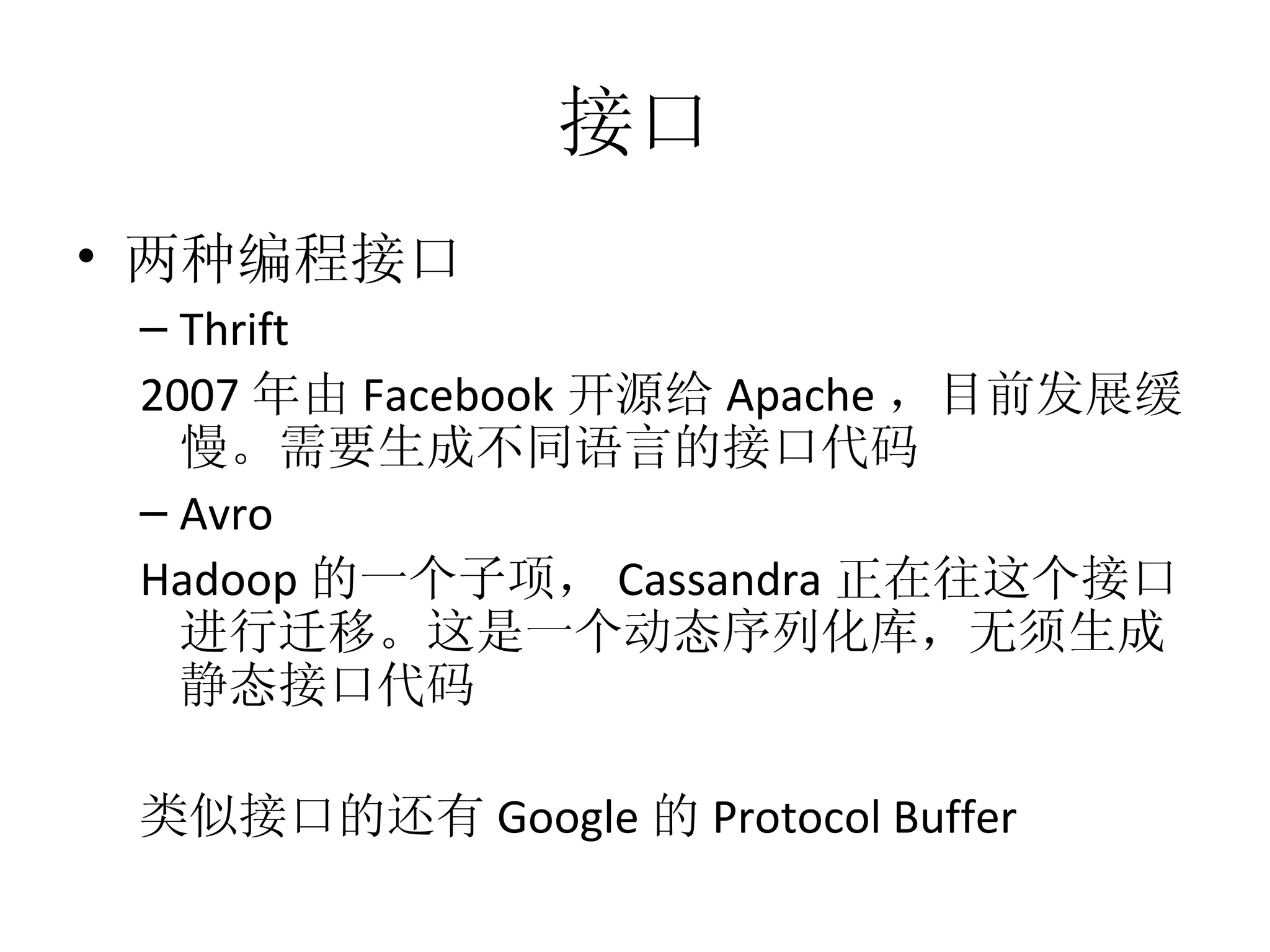 接口 两种编程接口 Thrift 2007 年由 Facebook 开源给 Apache ，目前发展缓慢。需要生成不同语言的接口代码 Avro Hadoop 的一个子项， Cassandra 正在往这个接口进行迁移。这是一个动态序列化库，无须生成静态接口代码 类似接口的还有 Google 的 Protocol Buffer 