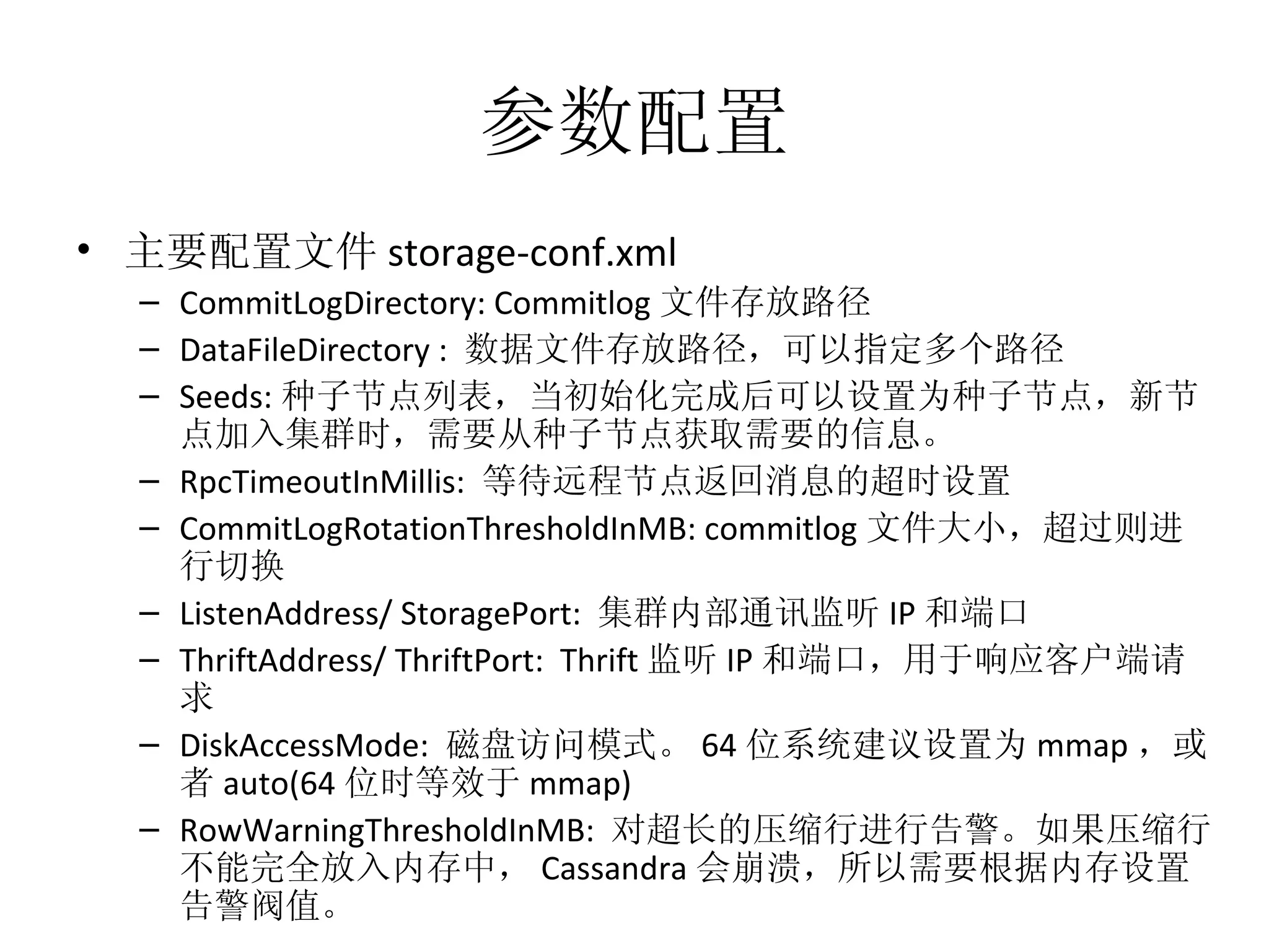 参数配置 主要配置文件 storage-conf.xml CommitLogDirectory: Commitlog 文件存放路径 DataFileDirectory :  数据文件存放路径，可以指定多个路径 Seeds: 种子节点列表，当初始化完成后可以设置为种子节点，新节点加入集群时，需要从种子节点获取需要的信息。 RpcTimeoutInMillis:  等待远程节点返回消息的超时设置 CommitLogRotationThresholdInMB: commitlog 文件大小，超过则进行切换 ListenAddress/ StoragePort:  集群内部通讯监听 IP 和端口 ThriftAddress/ ThriftPort:  Thrift 监听 IP 和端口，用于响应客户端请求 DiskAccessMode:  磁盘访问模式。 64 位系统建议设置为 mmap ，或者 auto(64 位时等效于 mmap) RowWarningThresholdInMB:  对超长的压缩行进行告警。如果压缩行不能完全放入内存中， Cassandra 会崩溃，所以需要根据内存设置告警阀值。 
