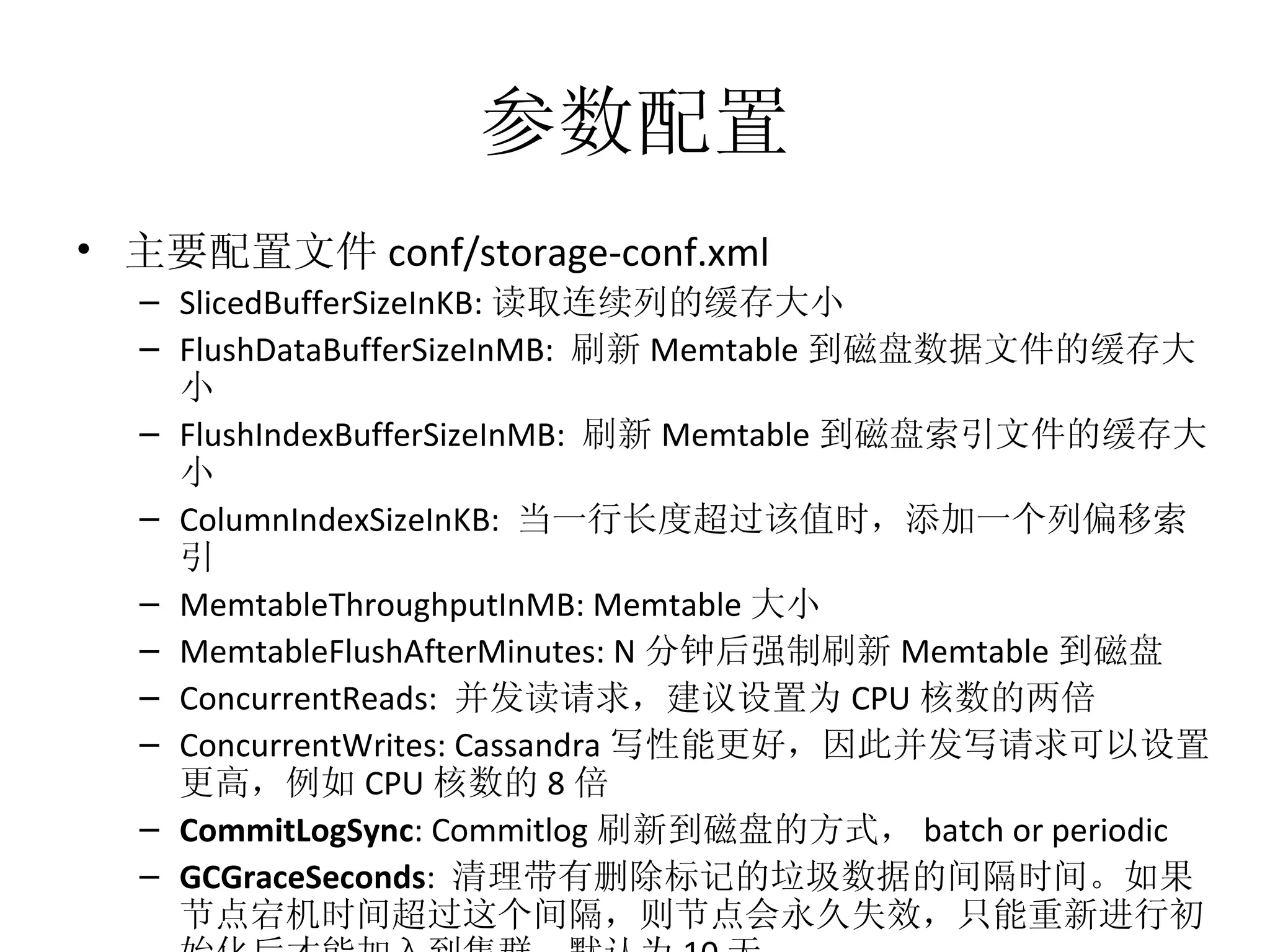 参数配置 主要配置文件 conf/storage-conf.xml SlicedBufferSizeInKB: 读取连续列的缓存大小 FlushDataBufferSizeInMB:  刷新 Memtable 到磁盘数据文件的缓存大小 FlushIndexBufferSizeInMB:  刷新 Memtable 到磁盘索引文件的缓存大小 ColumnIndexSizeInKB:  当一行长度超过该值时，添加一个列偏移索引 MemtableThroughputInMB: Memtable 大小 MemtableFlushAfterMinutes: N 分钟后强制刷新 Memtable 到磁盘 ConcurrentReads:  并发读请求，建议设置为 CPU 核数的两倍 ConcurrentWrites: Cassandra 写性能更好，因此并发写请求可以设置更高，例如 CPU 核数的 8 倍 CommitLogSync : Commitlog 刷新到磁盘的方式， batch or periodic GCGraceSeconds :  清理带有删除标记的垃圾数据的间隔时间。如果节点宕机时间超过这个间隔，则节点会永久失效，只能重新进行初始化后才能加入到集群。默认为 10 天。 