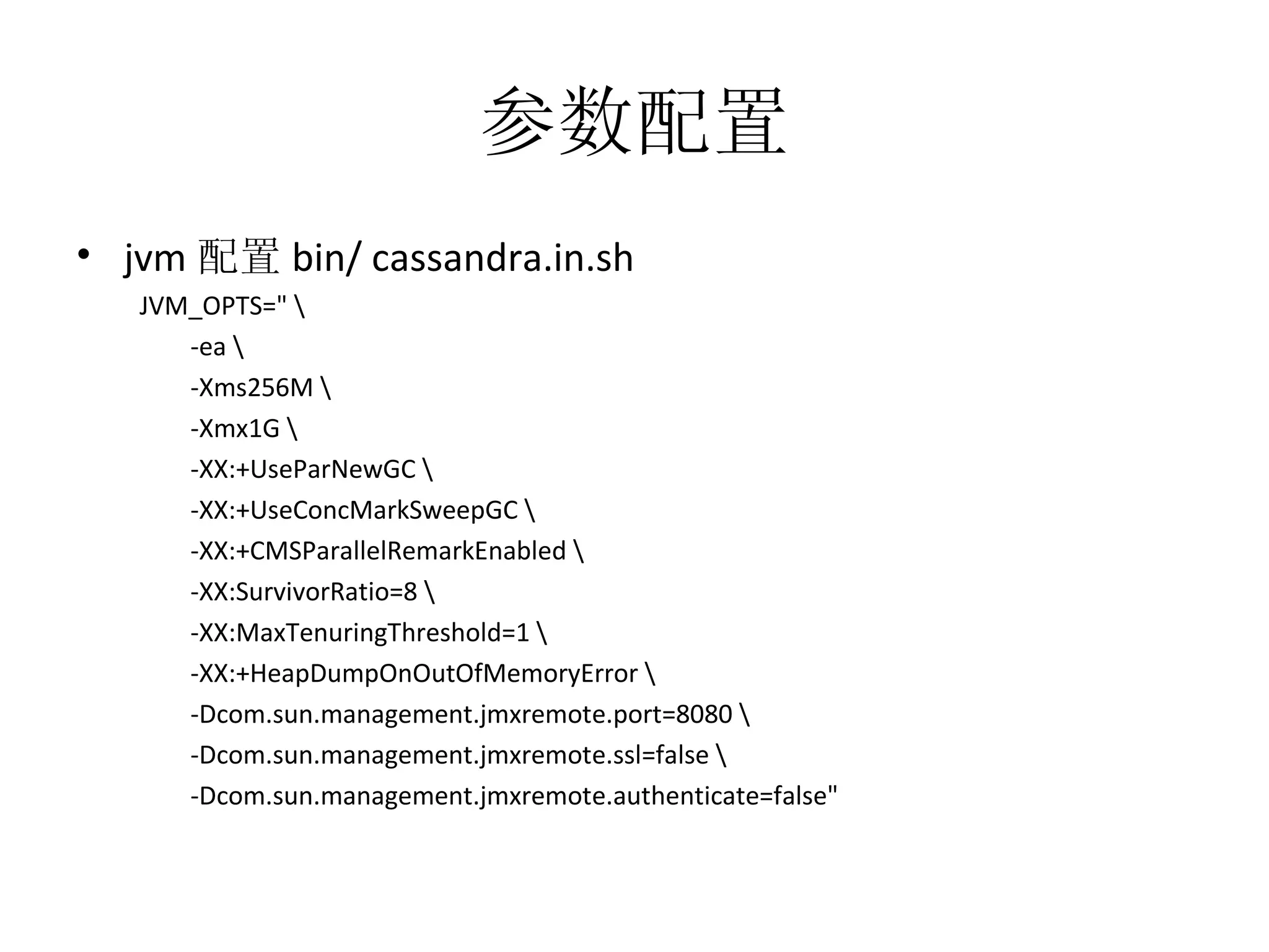 参数配置 jvm 配置 bin/ cassandra.in.sh JVM_OPTS=&quot; \ -ea \ -Xms256M \ -Xmx1G \ -XX:+UseParNewGC \ -XX:+UseConcMarkSweepGC \ -XX:+CMSParallelRemarkEnabled \ -XX:SurvivorRatio=8 \ -XX:MaxTenuringThreshold=1 \ -XX:+HeapDumpOnOutOfMemoryError \ -Dcom.sun.management.jmxremote.port=8080 \ -Dcom.sun.management.jmxremote.ssl=false \ -Dcom.sun.management.jmxremote.authenticate=false&quot; 