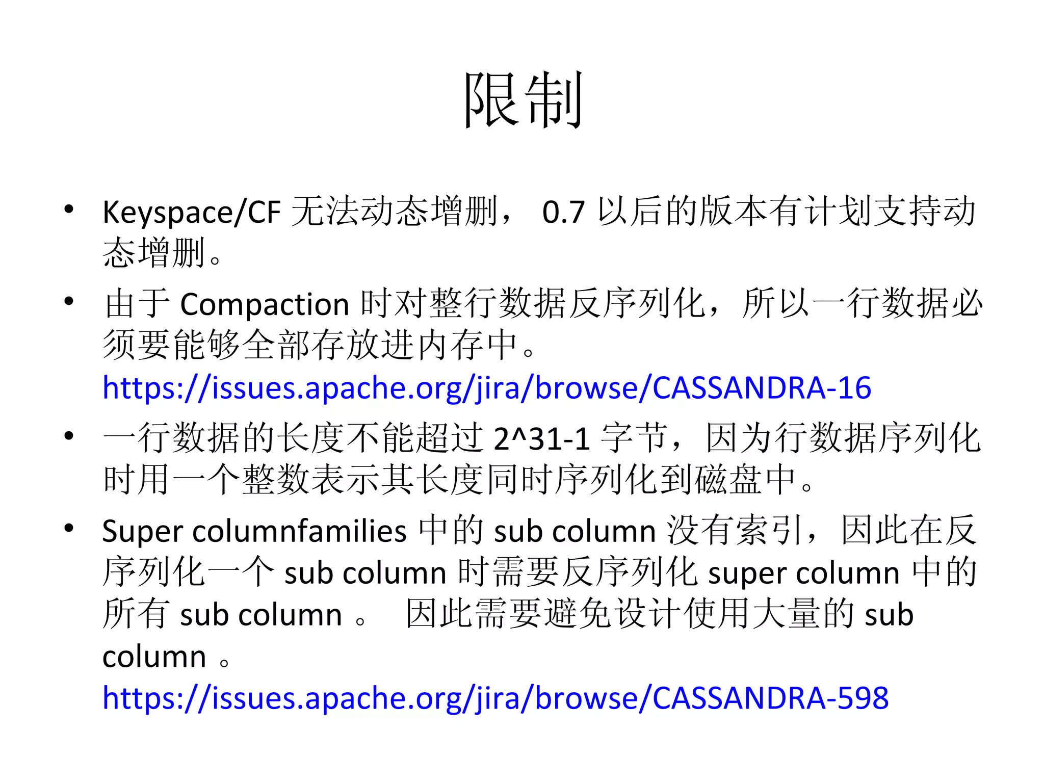 限制 Keyspace/CF 无法动态增删， 0.7 以后的版本有计划支持动态增删。 由于 Compaction 时对整行数据反序列化，所以一行数据必须要能够全部存放进内存中。  https://issues.apache.org/jira/browse/CASSANDRA-16   一行数据的长度不能超过 2^31-1 字节，因为行数据序列化时用一个整数表示其长度同时序列化到磁盘中。 Super columnfamilies 中的 sub column 没有索引，因此在反序列化一个 sub column 时需要反序列化 super column 中的所有 sub column 。 因此需要避免设计使用大量的 sub column 。  https://issues.apache.org/jira/browse/CASSANDRA-598   