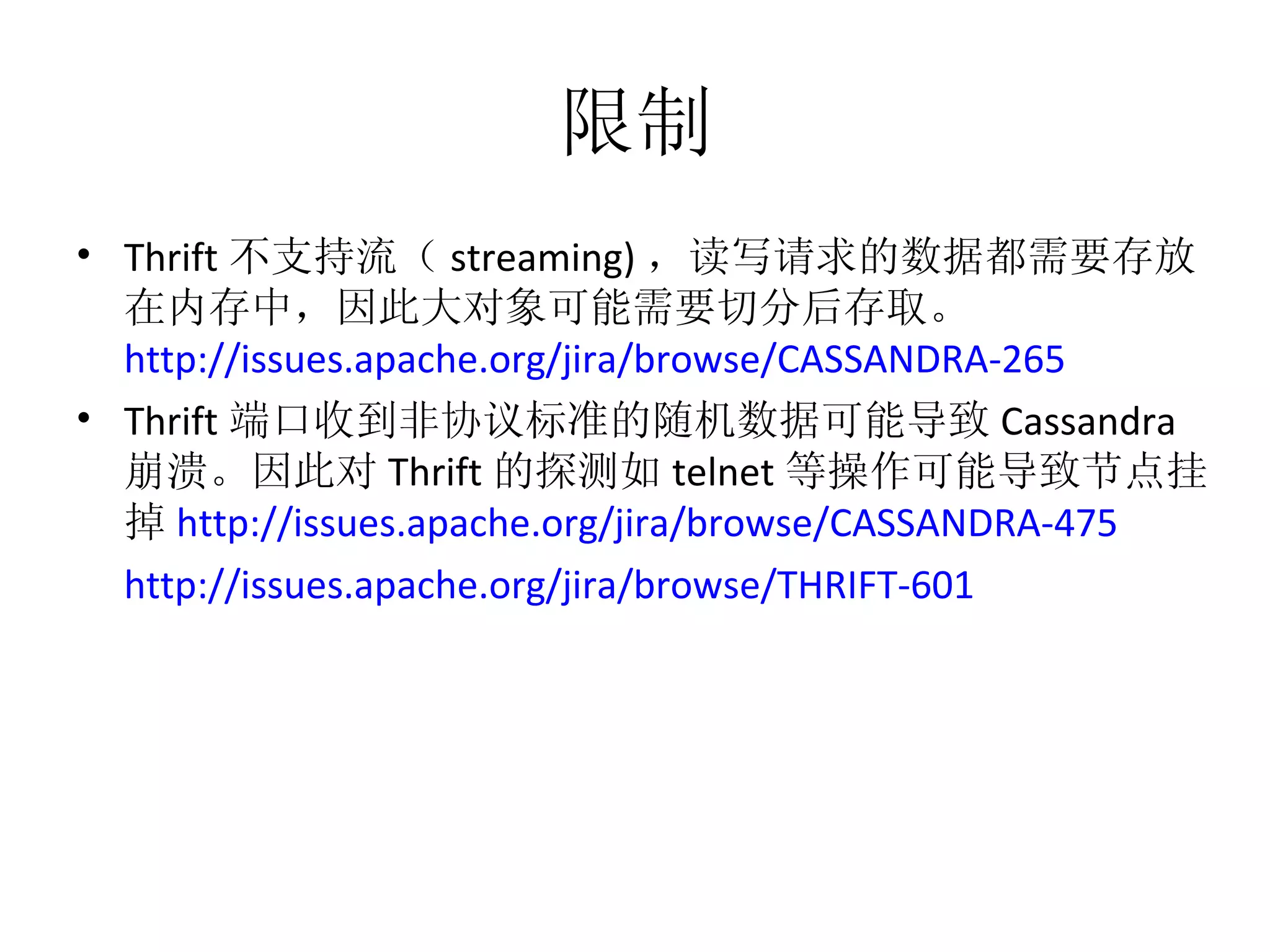 限制 Thrift 不支持流（ streaming) ，读写请求的数据都需要存放在内存中，因此大对象可能需要切分后存取。 http://issues.apache.org/jira/browse/CASSANDRA-265   Thrift 端口收到非协议标准的随机数据可能导致 Cassandra 崩溃。因此对 Thrift 的探测如 telnet 等操作可能导致节点挂掉 http://issues.apache.org/jira/browse/CASSANDRA-475   http://issues.apache.org/jira/browse/THRIFT-601   