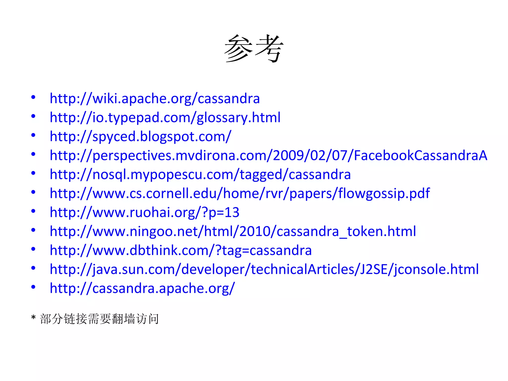 参考 http://wiki.apache.org/cassandra http://io.typepad.com/glossary.html   http://spyced.blogspot.com/ http://perspectives.mvdirona.com/2009/02/07/FacebookCassandraArchitectureAndDesign.aspx http://nosql.mypopescu.com/tagged/cassandra http://www.cs.cornell.edu/home/rvr/papers/flowgossip.pdf   http://www.ruohai.org/?p=13 http://www.ningoo.net/html/2010/cassandra_token.html   http://www.dbthink.com/?tag=cassandra http://java.sun.com/developer/technicalArticles/J2SE/jconsole.html http://cassandra.apache.org/ * 部分链接需要翻墙访问 