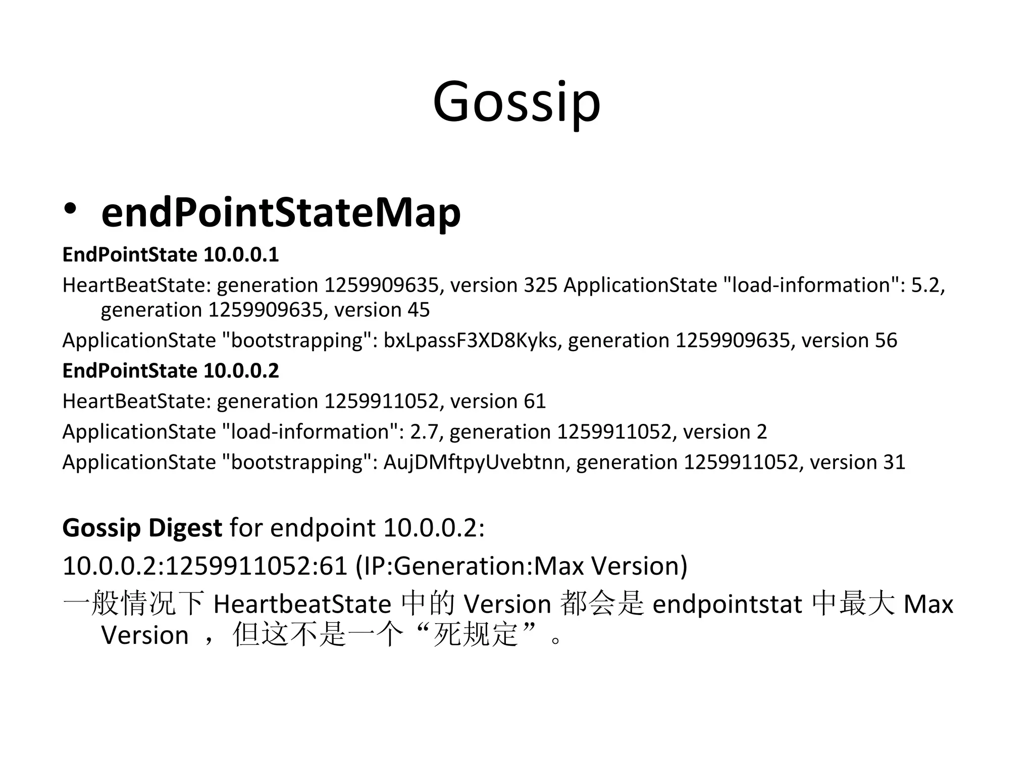 Gossip endPointStateMap EndPointState 10.0.0.1  HeartBeatState: generation 1259909635, version 325 ApplicationState &quot;load-information&quot;: 5.2, generation 1259909635, version 45  ApplicationState &quot;bootstrapping&quot;: bxLpassF3XD8Kyks, generation 1259909635, version 56  EndPointState 10.0.0.2  HeartBeatState: generation 1259911052, version 61  ApplicationState &quot;load-information&quot;: 2.7, generation 1259911052, version 2  ApplicationState &quot;bootstrapping&quot;: AujDMftpyUvebtnn, generation 1259911052, version 31 Gossip Digest  for endpoint 10.0.0.2: 10.0.0.2:1259911052:61 (IP:Generation:Max Version) 一般情况下 HeartbeatState 中的 Version 都会是 endpointstat 中最大 Max Version  ，但这不是一个“死规定”。 