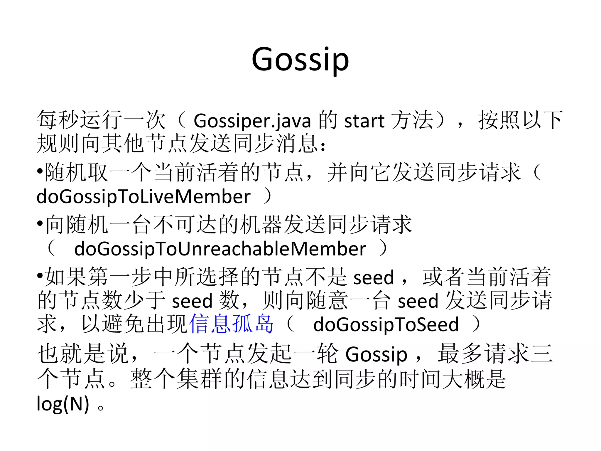 Gossip 每秒运行一次（ Gossiper.java 的 start 方法），按照以下规则向其他节点发送同步消息： 随机取一个当前活着的节点，并向它发送同步请求（  doGossipToLiveMember  ） 向随机一台不可达的机器发送同步请求（  doGossipToUnreachableMember  ） 如果第一步中所选择的节点不是 seed ，或者当前活着的节点数少于 seed 数，则向随意一台 seed 发送同步请求，以避免出现 信息孤岛 （  doGossipToSeed  ） 也就是说，一个节点发起一轮 Gossip ，最多请求三个节点。整个集群的 信息达到同步的时间大概是 log(N) 。 