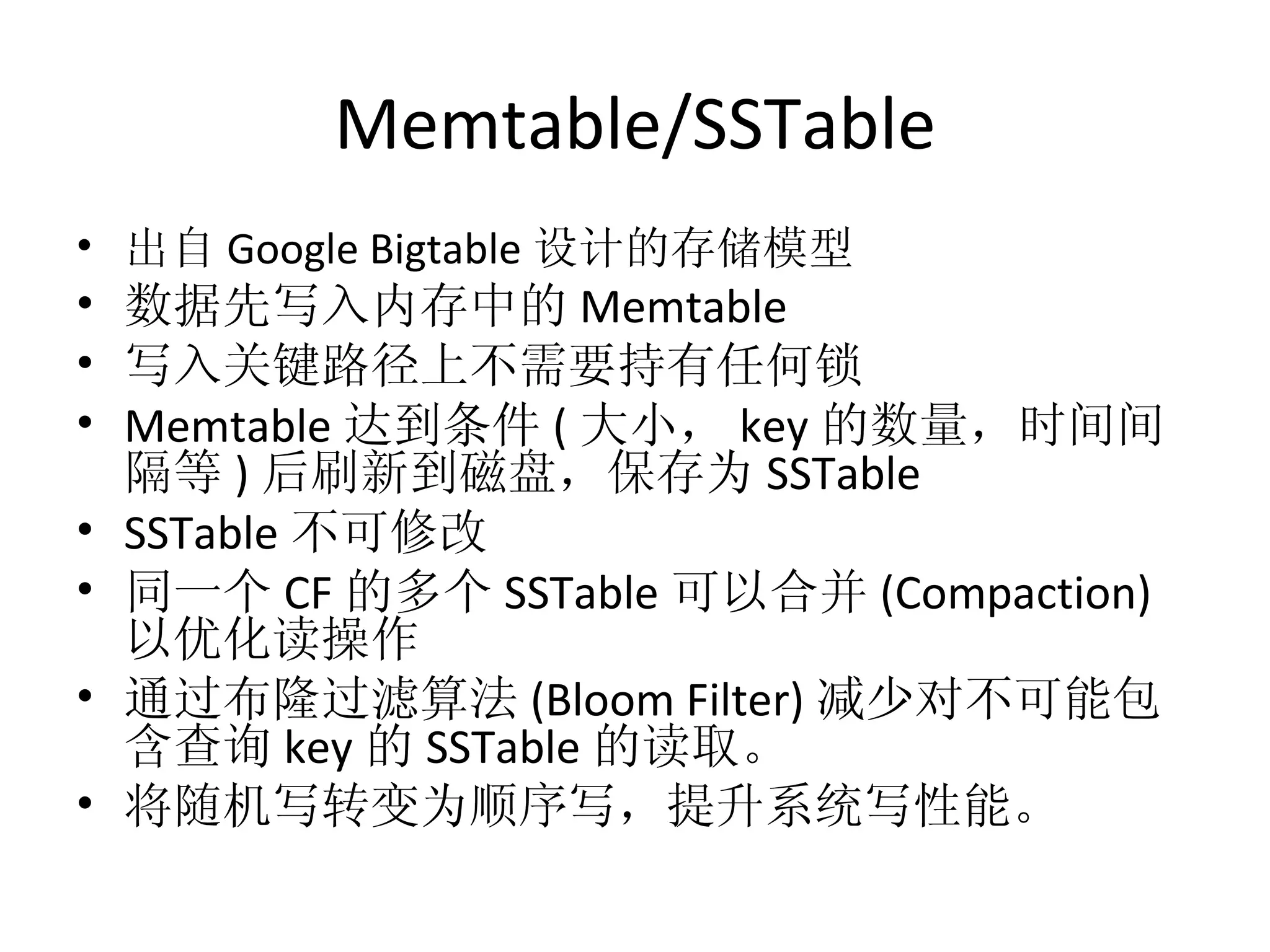 Memtable/SSTable 出自 Google Bigtable 设计的存储模型 数据先写入内存中的 Memtable 写入关键路径上不需要持有任何锁 Memtable 达到条件 ( 大小， key 的数量，时间间隔等 ) 后刷新到磁盘，保存为 SSTable SSTable 不可修改 同一个 CF 的多个 SSTable 可以合并 (Compaction) 以优化读操作 通过布隆过滤算法 (Bloom Filter) 减少对不可能包含查询 key 的 SSTable 的读取。 将随机写转变为顺序写，提升系统写性能。 