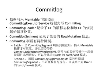 Commitlog 数据写入 Memtable 前需要由 CommitLogExecutorService 线程先写 Commitlog CommitlogHeader 记录了 CF 的脏标志位和该 CF 的恢复起始偏移位置。 CommitlogSegment 记录了变更的 RowMutation 信息。 Commitlog 刷新有两种机制： Batch ：当 CommitlogSegment 刷新到磁盘后，插入 Memtable 操作才可继续。并且需要等待 CommitLogSyncBatchWindowInMS 毫秒内的其他写操作一起批量刷日志到磁盘。可以类比为 Oracle 的 batch/wait 模式。 Periodic  ：每隔 CommitLogSyncPeriodInMS 毫秒性刷新 CommitlogSegment ，不阻塞数据写操作，可以类比为 Oracle 的 batch/nowait 模式。 