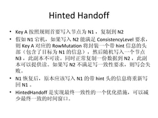Hinted Handoff Key A 按照规则首要写入节点为 N1 ，复制到 N2 假如 N1 宕机，如果写入 N2 能满足 ConsistencyLevel 要求，则 Key A 对应的 RowMutation 将封装一个带 hint 信息的头部（包含了目标为 N1 的信息），然后随机写入一个节点 N3 ，此副本不可读。同时正常复制一份数据到 N2 ，此副本可以提供读。如果写 N2 不满足写一致性要求，则写会失败。 N1 恢复后，原本应该写入 N1 的带 hint 头的信息将重新写回 N1 。 HintedHandoff 是实现最终一致性的一个优化措施，可以减少最终一致的时间窗口。 