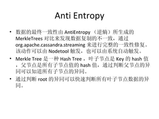 Anti Entropy 数据的最终一致性由 AntiEntropy （逆熵）所生成的 MerkleTrees 对比来发现数据复制的不一致，通过 org.apache.cassandra.streaming 来进行完整的一致性修复。该动作可以由 Nodetool 触发，也可以由系统自动触发。 Merkle Tree 是一种 Hash Tree ，叶子节点是 Key 的 hash 值，父节点是所有子节点值的 hash 值，通过判断父节点的异同可以知道所有子节点的异同。 通过判断 root 的异同可以快速判断所有叶子节点数据的异同。 
