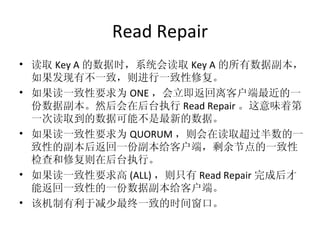 Read Repair 读取 Key A 的数据时，系统会读取 Key A 的所有数据副本，如果发现有不一致，则进行一致性修复。 如果读一致性要求为 ONE ，会立即返回离客户端最近的一份数据副本。然后会在后台执行 Read Repair 。这意味着第一次读取到的数据可能不是最新的数据。 如果读一致性要求为 QUORUM ，则会在读取超过半数的一致性的副本后返回一份副本给客户端，剩余节点的一致性检查和修复则在后台执行。 如果读一致性要求高 (ALL) ，则只有 Read Repair 完成后才能返回一致性的一份数据副本给客户端。 该机制有利于减少最终一致的时间窗口。 