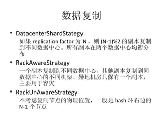数据复制 DatacenterShardStategy 如果 replication factor 为 N ，则 (N-1)%2 的副本复制到不同数据中心。所有副本在两个数据中心均衡分布 RackAwareStrategy 一个副本复制到不同数据中心，其他副本复制到同数据中心的不同机架。异地机房只保有一个副本，主要用于容灾 RackUnAwareStrategy 不考虑复制节点的物理位置，一般是 hash 环右边的 N-1 个节点 