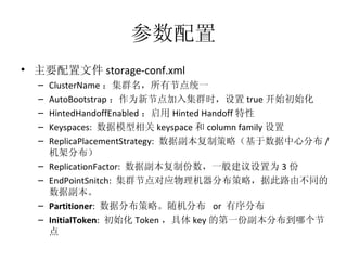 参数配置 主要配置文件 storage-conf.xml ClusterName ：集群名，所有节点统一 AutoBootstrap ：作为新节点加入集群时，设置 true 开始初始化 HintedHandoffEnabled ：启用 Hinted Handoff 特性 Keyspaces:  数据模型相关 keyspace 和 column family 设置 ReplicaPlacementStrategy:  数据副本复制策略（基于数据中心分布 / 机架分布） ReplicationFactor:  数据副本复制份数，一般建议设置为 3 份 EndPointSnitch:  集群节点对应物理机器分布策略，据此路由不同的数据副本。 Partitioner :  数据分布策略。随机分布  or  有序分布 InitialToken :  初始化 Token ，具体 key 的第一份副本分布到哪个节点 