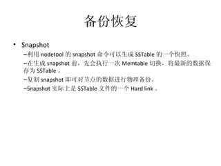 备份恢复 Snapshot 利用 nodetool 的 snapshot 命令可以生成 SSTable 的一个快照。 在生成 snapshot 前，先会执行一次 Memtable 切换，将最新的数据保存为 SSTable 。 复制 snapshot 即可对节点的数据进行物理备份。 Snapshot 实际上是 SSTable 文件的一个 Hard link 。 