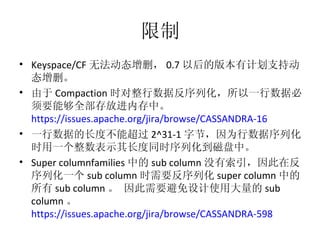 限制 Keyspace/CF 无法动态增删， 0.7 以后的版本有计划支持动态增删。 由于 Compaction 时对整行数据反序列化，所以一行数据必须要能够全部存放进内存中。  https://issues.apache.org/jira/browse/CASSANDRA-16   一行数据的长度不能超过 2^31-1 字节，因为行数据序列化时用一个整数表示其长度同时序列化到磁盘中。 Super columnfamilies 中的 sub column 没有索引，因此在反序列化一个 sub column 时需要反序列化 super column 中的所有 sub column 。 因此需要避免设计使用大量的 sub column 。  https://issues.apache.org/jira/browse/CASSANDRA-598   