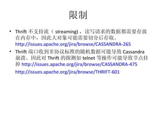 限制 Thrift 不支持流（ streaming) ，读写请求的数据都需要存放在内存中，因此大对象可能需要切分后存取。 http://issues.apache.org/jira/browse/CASSANDRA-265   Thrift 端口收到非协议标准的随机数据可能导致 Cassandra 崩溃。因此对 Thrift 的探测如 telnet 等操作可能导致节点挂掉 http://issues.apache.org/jira/browse/CASSANDRA-475   http://issues.apache.org/jira/browse/THRIFT-601   