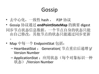 Gossip 去中心化，一致性 hash ，  P2P 协议 Gossip 协议通过 endPointStateMap 的摘要 digest 同步节点状态信息数据。一个节点自身的状态只能由自己修改，其他节点的状态只能通过同步更新。 Map 中每一个 EndpointStat 包括： HeartbeatStat ： Generation( 节点重启后递增 )/Version Number ApplicationStat ：应用状态（每个对象标识一种状态） /Version Number 