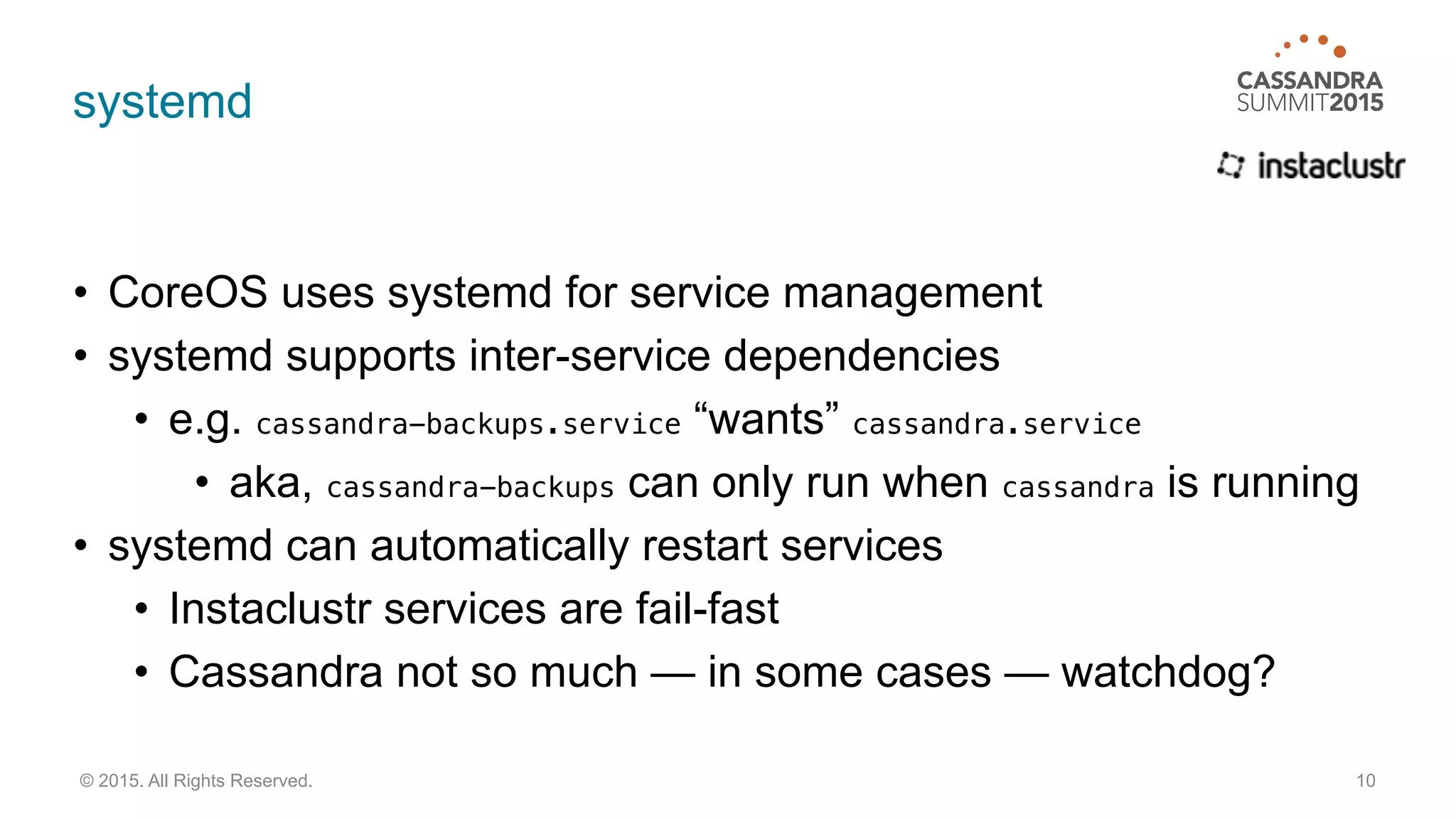 systemd
• CoreOS uses systemd for service management
• systemd supports inter-service dependencies
• e.g. cassandra-backups.service “wants” cassandra.service
• aka, cassandra-backups can only run when cassandra is running
• systemd can automatically restart services
• Instaclustr services are fail-fast
• Cassandra not so much — in some cases — watchdog?
10© 2015. All Rights Reserved.
 