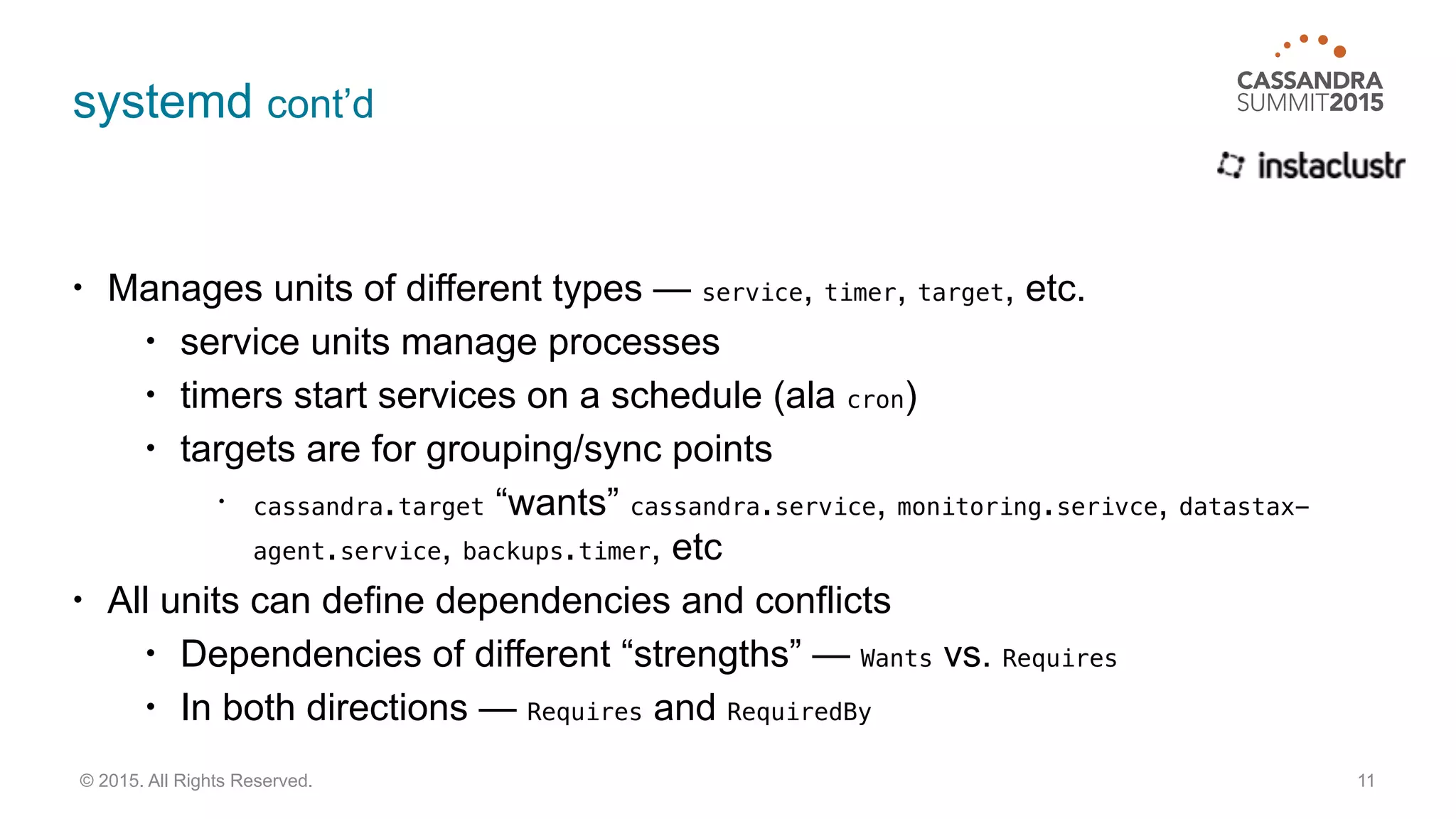 systemd cont’d
• Manages units of different types — service, timer, target, etc.
• service units manage processes
• timers start services on a schedule (ala cron)
• targets are for grouping/sync points
• cassandra.target “wants” cassandra.service, monitoring.serivce, datastax-
agent.service, backups.timer, etc
• All units can define dependencies and conflicts
• Dependencies of different “strengths” — Wants vs. Requires
• In both directions — Requires and RequiredBy
11© 2015. All Rights Reserved.
 