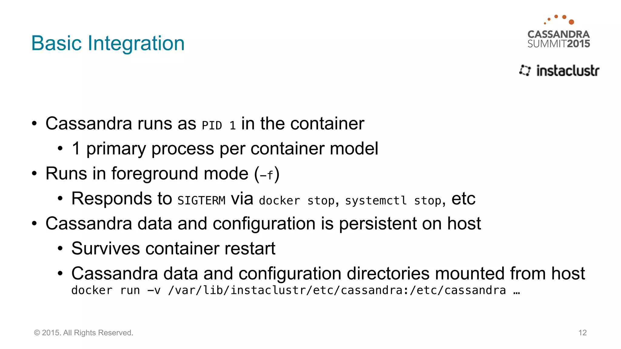 Basic Integration
• Cassandra runs as PID 1 in the container
• 1 primary process per container model
• Runs in foreground mode (-f)
• Responds to SIGTERM via docker stop, systemctl stop, etc
• Cassandra data and configuration is persistent on host
• Survives container restart
• Cassandra data and configuration directories mounted from host 
docker run -v /var/lib/instaclustr/etc/cassandra:/etc/cassandra …
12© 2015. All Rights Reserved.
 
