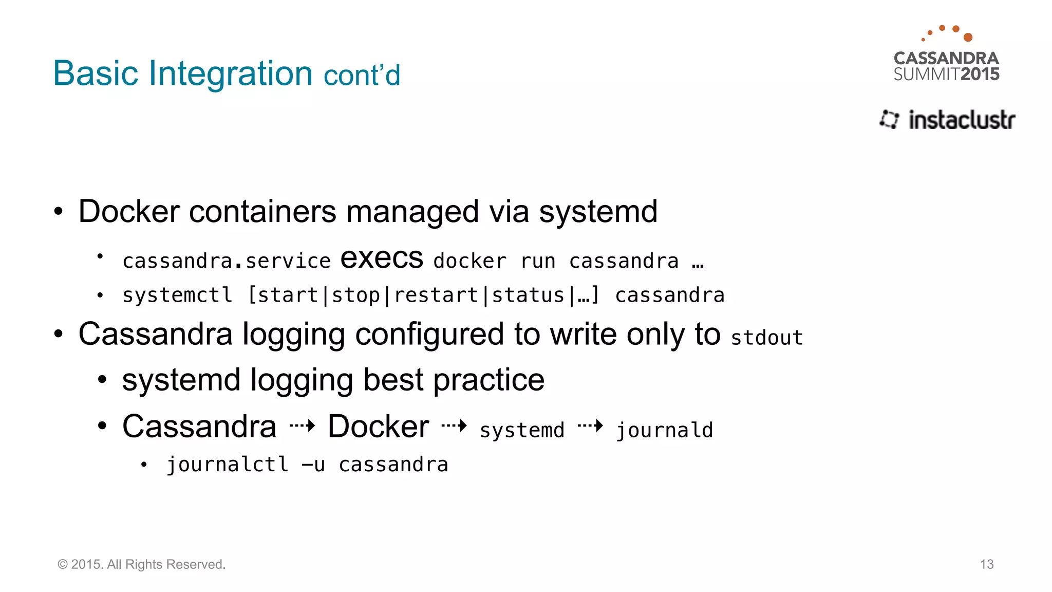 Basic Integration cont’d
• Docker containers managed via systemd
• cassandra.service execs docker run cassandra …
• systemctl [start|stop|restart|status|…] cassandra
• Cassandra logging configured to write only to stdout
• systemd logging best practice
• Cassandra ⇢ Docker ⇢ systemd ⇢ journald
• journalctl -u cassandra
13© 2015. All Rights Reserved.
 