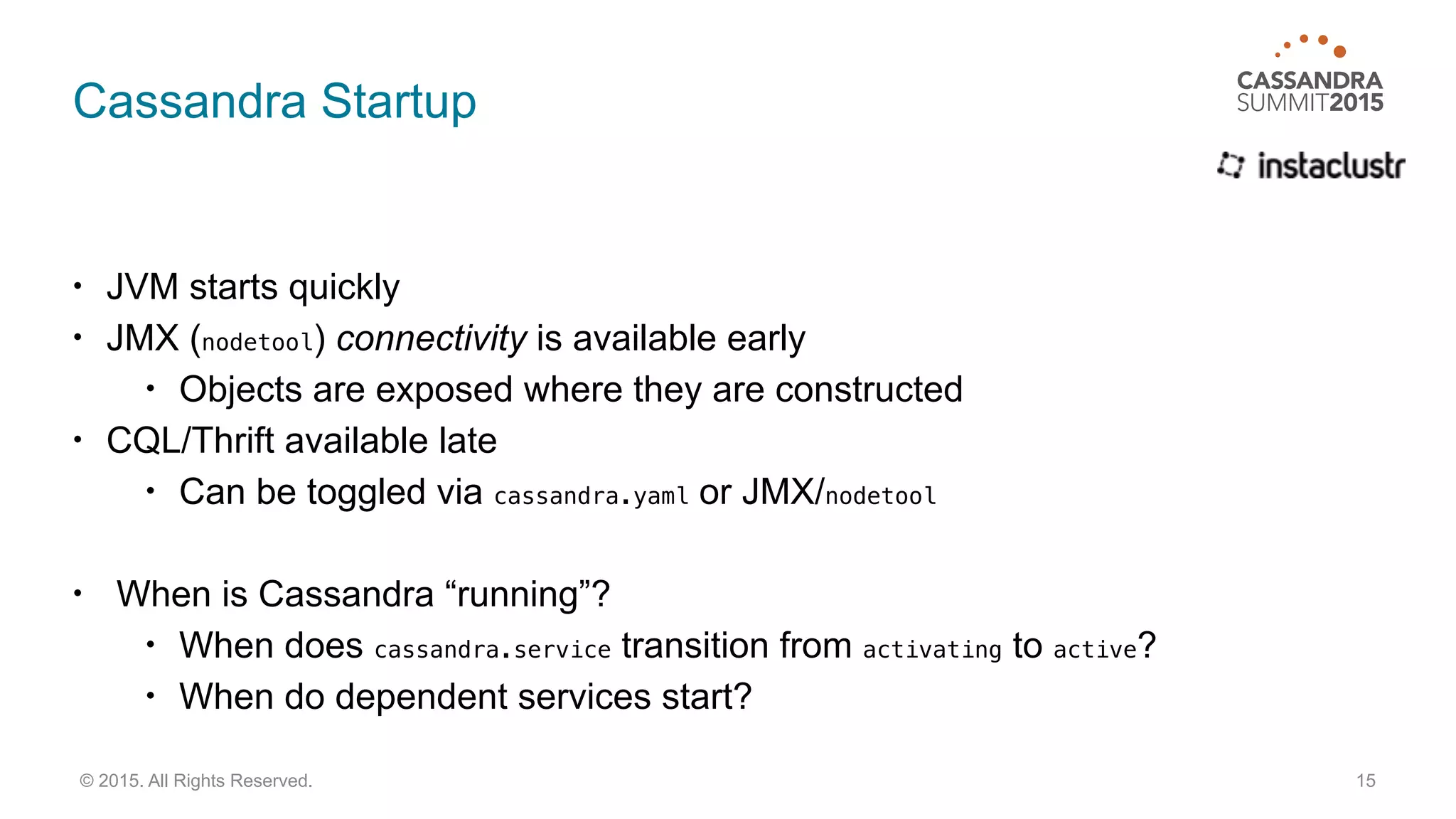 Cassandra Startup
• JVM starts quickly
• JMX (nodetool) connectivity is available early
• Objects are exposed where they are constructed
• CQL/Thrift available late
• Can be toggled via cassandra.yaml or JMX/nodetool
• When is Cassandra “running”?
• When does cassandra.service transition from activating to active?
• When do dependent services start?
15© 2015. All Rights Reserved.
 