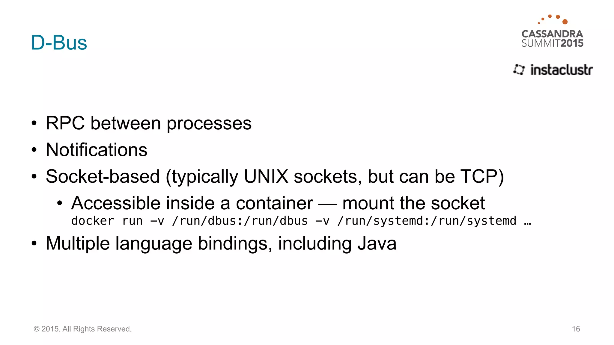 D-Bus
• RPC between processes
• Notifications
• Socket-based (typically UNIX sockets, but can be TCP)
• Accessible inside a container — mount the socket 
docker run -v /run/dbus:/run/dbus -v /run/systemd:/run/systemd …
• Multiple language bindings, including Java
16© 2015. All Rights Reserved.
 