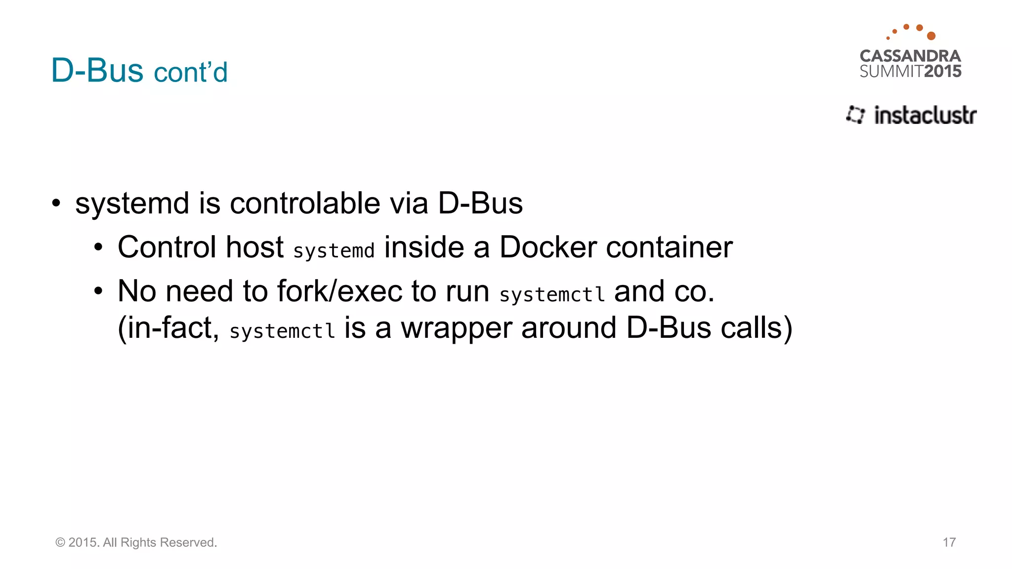 D-Bus cont’d
• systemd is controlable via D-Bus
• Control host systemd inside a Docker container
• No need to fork/exec to run systemctl and co. 
(in-fact, systemctl is a wrapper around D-Bus calls)
17© 2015. All Rights Reserved.
 