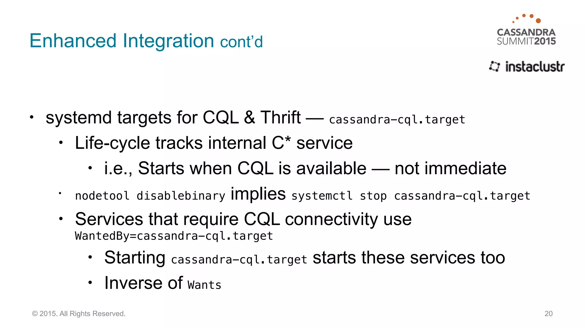 Enhanced Integration cont’d
• systemd targets for CQL & Thrift — cassandra-cql.target
• Life-cycle tracks internal C* service
• i.e., Starts when CQL is available — not immediate
• nodetool disablebinary implies systemctl stop cassandra-cql.target
• Services that require CQL connectivity use 
WantedBy=cassandra-cql.target
• Starting cassandra-cql.target starts these services too
• Inverse of Wants
20© 2015. All Rights Reserved.
 