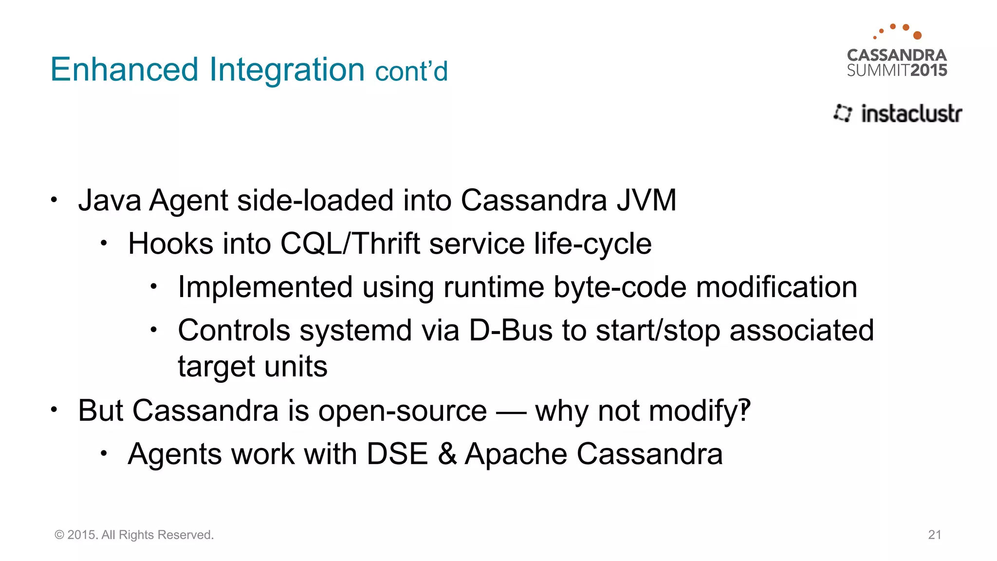 Enhanced Integration cont’d
• Java Agent side-loaded into Cassandra JVM
• Hooks into CQL/Thrift service life-cycle
• Implemented using runtime byte-code modification
• Controls systemd via D-Bus to start/stop associated
target units
• But Cassandra is open-source — why not modify‽
• Agents work with DSE & Apache Cassandra
21© 2015. All Rights Reserved.
 