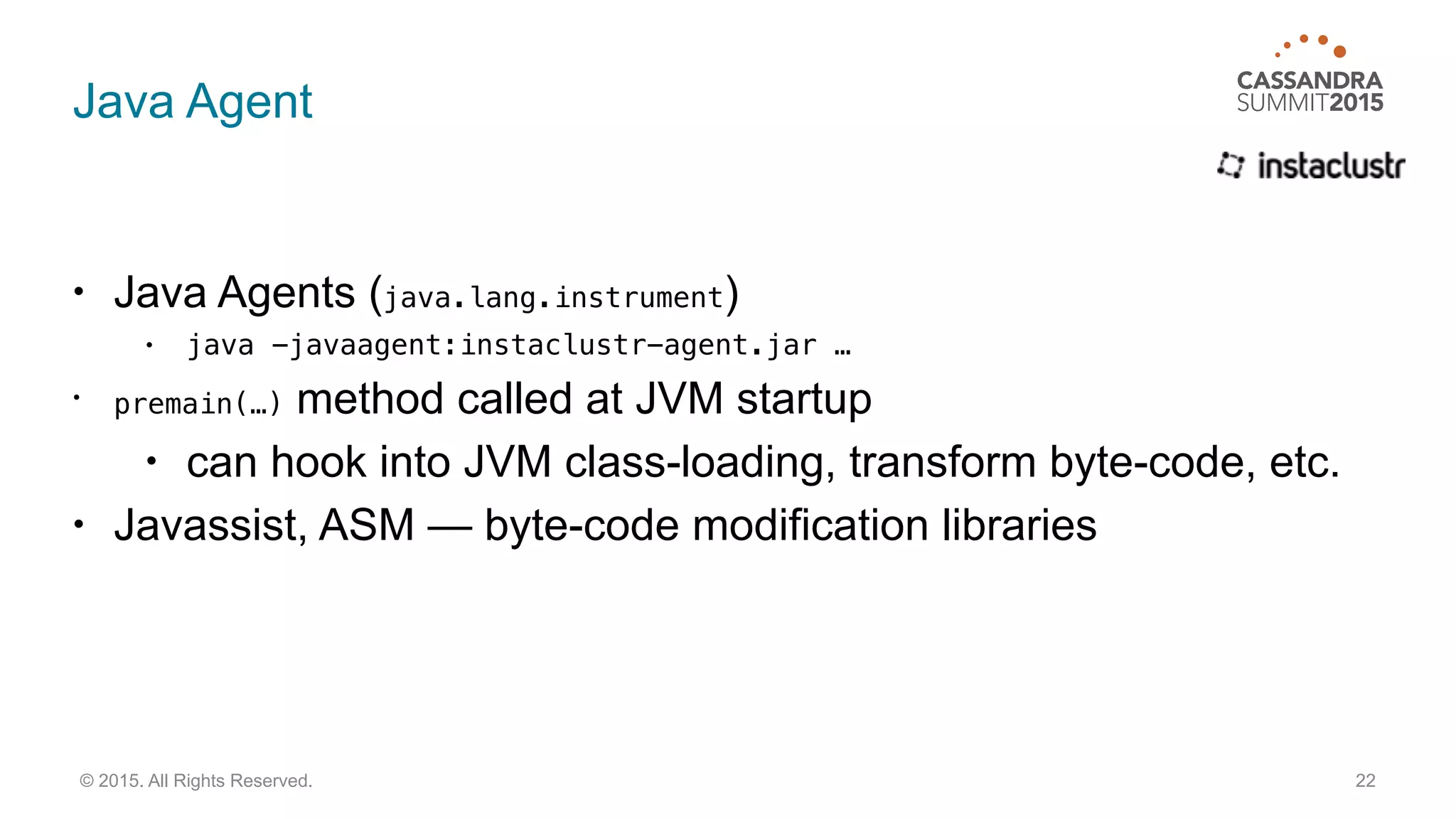 Java Agent
• Java Agents (java.lang.instrument)
• java -javaagent:instaclustr-agent.jar …
• premain(…) method called at JVM startup
• can hook into JVM class-loading, transform byte-code, etc.
• Javassist, ASM — byte-code modification libraries
22© 2015. All Rights Reserved.
 