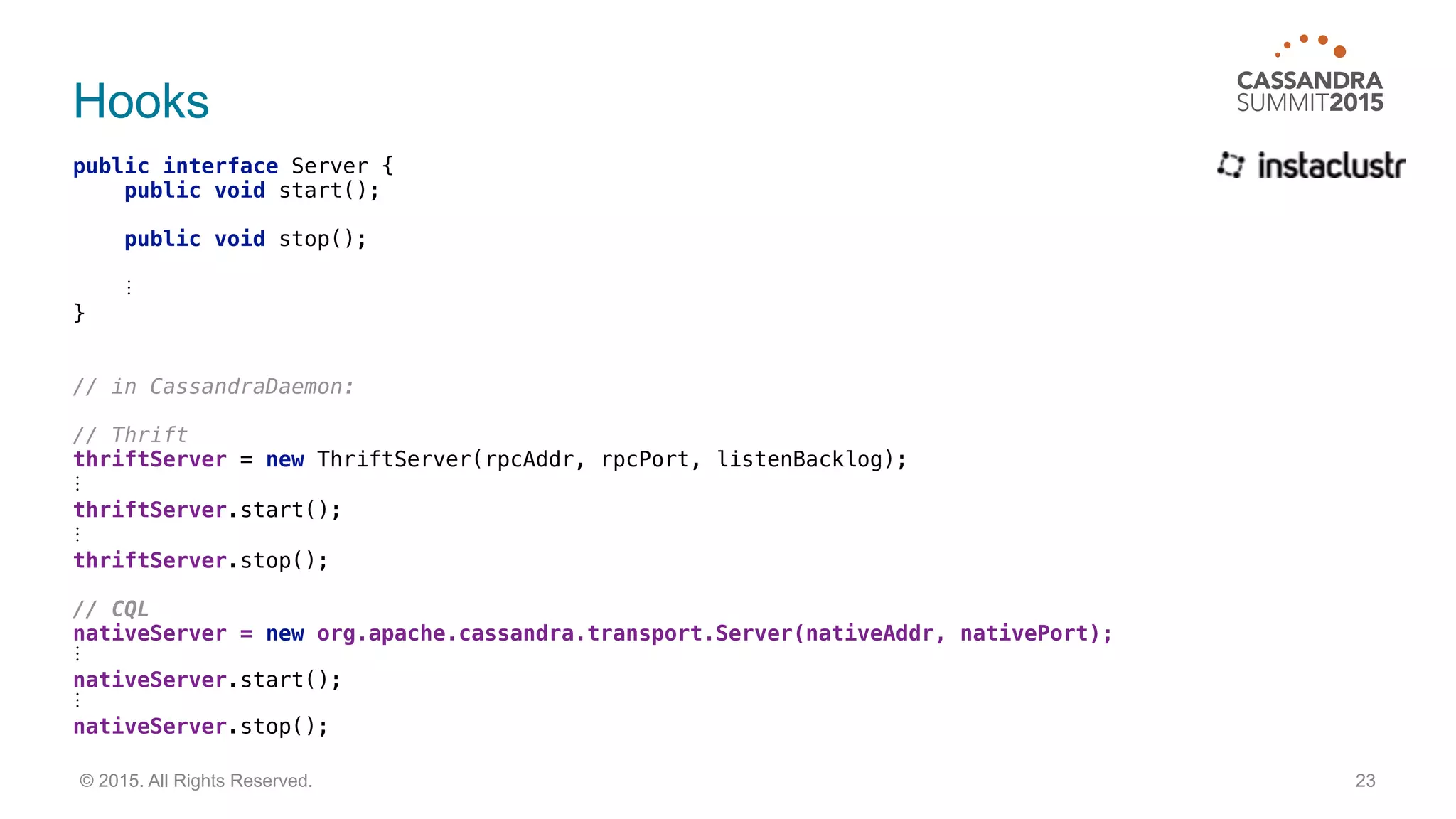 Hooks
public interface Server { 
public void start(); 
 
public void stop();
⋮ 
}
// in CassandraDaemon:
// Thrift 
thriftServer = new ThriftServer(rpcAddr, rpcPort, listenBacklog);
⋮ 
thriftServer.start();
⋮ 
thriftServer.stop();
 
// CQL 
nativeServer = new org.apache.cassandra.transport.Server(nativeAddr, nativePort);
⋮
nativeServer.start();
⋮
nativeServer.stop();
23© 2015. All Rights Reserved.
 