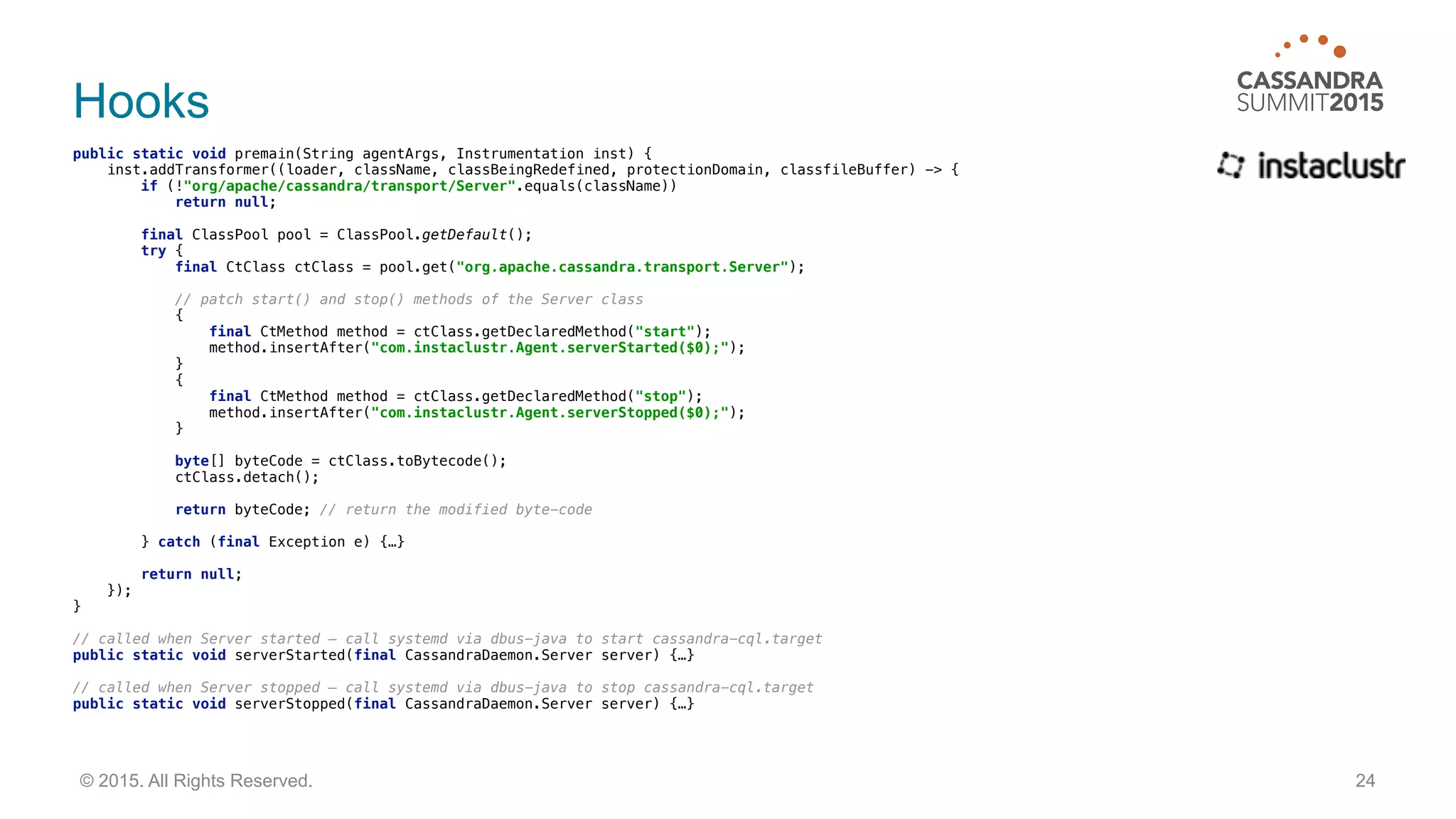 Hooks
public static void premain(String agentArgs, Instrumentation inst) { 
inst.addTransformer((loader, className, classBeingRedefined, protectionDomain, classfileBuffer) -> { 
if (!"org/apache/cassandra/transport/Server".equals(className)) 
return null; 
 
final ClassPool pool = ClassPool.getDefault(); 
try { 
final CtClass ctClass = pool.get("org.apache.cassandra.transport.Server"); 
// patch start() and stop() methods of the Server class 
{ 
final CtMethod method = ctClass.getDeclaredMethod("start"); 
method.insertAfter("com.instaclustr.Agent.serverStarted($0);"); 
} 
{ 
final CtMethod method = ctClass.getDeclaredMethod("stop"); 
method.insertAfter("com.instaclustr.Agent.serverStopped($0);"); 
} 
 
byte[] byteCode = ctClass.toBytecode(); 
ctClass.detach(); 
 
return byteCode; // return the modified byte-code 
 
} catch (final Exception e) {…} 
 
return null; 
}); 
}
// called when Server started — call systemd via dbus-java to start cassandra-cql.target
public static void serverStarted(final CassandraDaemon.Server server) {…} 
// called when Server stopped — call systemd via dbus-java to stop cassandra-cql.target 
public static void serverStopped(final CassandraDaemon.Server server) {…}
24© 2015. All Rights Reserved.
 